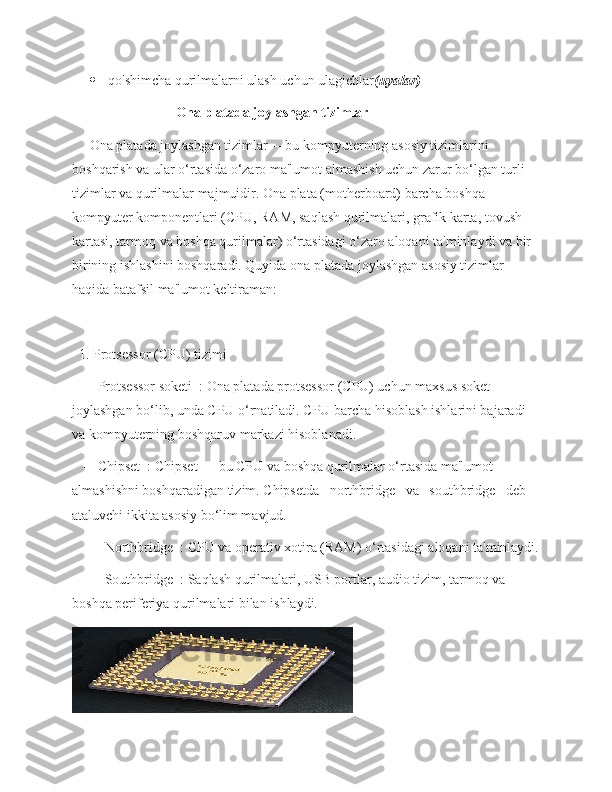  qo'shimcha qurilmalarni ulash uchun ulagichlar (uyalar)
         Ona platada joylashgan tizimlar
     Ona platada joylashgan tizimlar— bu kompyuterning asosiy tizimlarini 
boshqarish va ular o‘rtasida o‘zaro ma'lumot almashish uchun zarur bo‘lgan turli 
tizimlar va qurilmalar majmuidir. Ona plata (motherboard) barcha boshqa 
kompyuter komponentlari (CPU, RAM, saqlash qurilmalari, grafik karta, tovush 
kartasi, tarmoq va boshqa qurilmalar) o‘rtasidagi o‘zaro aloqani ta'minlaydi va bir-
birining ishlashini boshqaradi. Quyida ona platada joylashgan asosiy tizimlar 
haqida batafsil ma'lumot keltiraman:
  1. Protsessor (CPU) tizimi
   -   Protsessor soketi  : Ona platada protsessor (CPU) uchun maxsus soket 
joylashgan bo‘lib, unda CPU o‘rnatiladi. CPU barcha hisoblash ishlarini bajaradi 
va kompyuterning boshqaruv markazi hisoblanadi.
   -   Chipset  : Chipset — bu CPU va boshqa qurilmalar o‘rtasida ma'lumot 
almashishni boshqaradigan tizim. Chipsetda   northbridge   va   southbridge   deb 
ataluvchi ikkita asosiy bo‘lim mavjud.
     -   Northbridge  : CPU va operativ xotira (RAM) o‘rtasidagi aloqani ta'minlaydi.
     -   Southbridge  : Saqlash qurilmalari, USB portlar, audio tizim, tarmoq va 
boshqa periferiya qurilmalari bilan ishlaydi. 