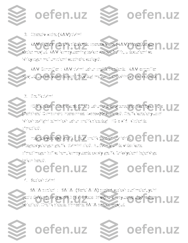   2.   Operativ xotira (RAM) tizimi  
   -   RAM Slotlari  : Onalik platalarida operativ xotira (RAM) o‘rnatiladigan 
slotlar mavjud. RAM kompyuterning tezkor xotirasi bo‘lib, u dasturlarni va 
ishlayotgan ma'lumotlarni vaqtincha saqlaydi.
   -   RAM Controller  : RAM tizimi uchun onalik platalarda   RAM controller   
mavjud, u xotira va protsessor o‘rtasidagi ma'lumot almashinuvini boshqaradi.
  3.   Grafik tizimi  
   -   PCIe slotlari  : Grafik karta (GPU) uchun eng keng tarqalgan interfeys   PCIe  
(Peripheral Component Interconnect Express) hisoblanadi. Grafik kartalar yuqori 
ishlash tezligini ta'minlash uchun onalik platadagi   PCIe x16   slotlarida 
o‘rnatiladi.
   -   Integratsiyalangan grafik  : Ba'zi onalik platalari o‘z ichiga   
integratsiyalangan grafik   tizimini oladi. Bu tizim alohida video karta 
o‘rnatilmagan bo‘lsa ham, kompyuterda asosiy grafik funksiyalarni bajarishga 
imkon beradi.
  4.   Saqlash tizimi  
   -   SATA portlari  :   SATA   (Serial ATA) portlari saqlash qurilmalari, ya'ni 
qattiq disklar (HDD) va SSD (Solid State Drive) ni kompyuterga ulash uchun 
ishlatiladi. Onalik platada bir nechta SATA portlari mavjud. 