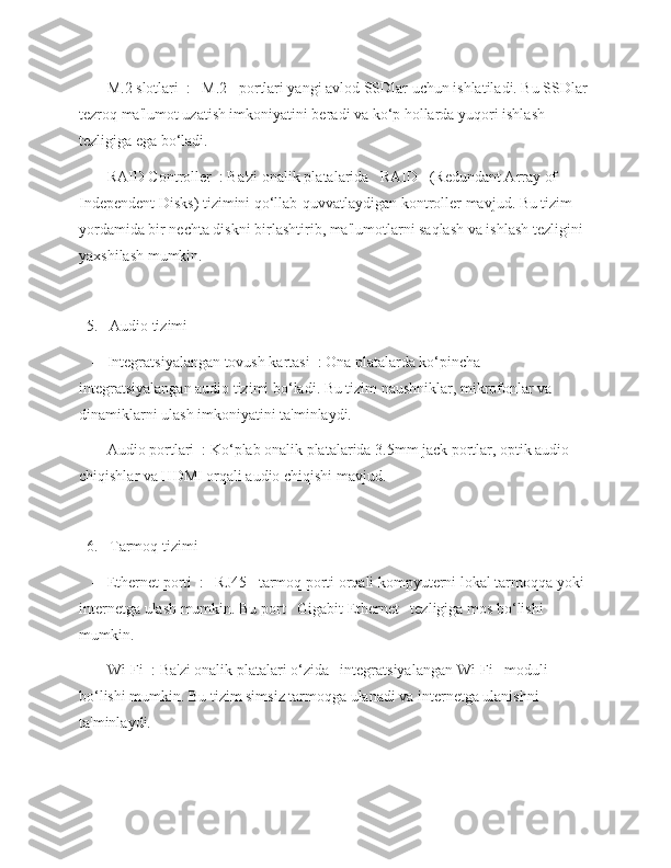    -   M.2 slotlari  :   M.2   portlari yangi avlod SSDlar uchun ishlatiladi. Bu SSDlar 
tezroq ma'lumot uzatish imkoniyatini beradi va ko‘p hollarda yuqori ishlash 
tezligiga ega bo‘ladi.
   -   RAID Controller  : Ba'zi onalik platalarida   RAID   (Redundant Array of 
Independent Disks) tizimini qo‘llab-quvvatlaydigan kontroller mavjud. Bu tizim 
yordamida bir nechta diskni birlashtirib, ma'lumotlarni saqlash va ishlash tezligini 
yaxshilash mumkin.
  5.   Audio tizimi  
   -   Integratsiyalangan tovush kartasi  : Ona platalarda ko‘pincha 
integratsiyalangan audio tizimi bo‘ladi. Bu tizim naushniklar, mikrofonlar va 
dinamiklarni ulash imkoniyatini ta'minlaydi.
   -   Audio portlari  : Ko‘plab onalik platalarida 3.5mm jack portlar, optik audio 
chiqishlar va HDMI orqali audio chiqishi mavjud.
  6.   Tarmoq tizimi  
   -   Ethernet porti  :   RJ45   tarmoq porti orqali kompyuterni lokal tarmoqqa yoki 
internetga ulash mumkin. Bu port   Gigabit Ethernet   tezligiga mos bo‘lishi 
mumkin.
   -   Wi-Fi  : Ba'zi onalik platalari o‘zida   integratsiyalangan Wi-Fi   moduli 
bo‘lishi mumkin. Bu tizim simsiz tarmoqga ulanadi va internetga ulanishni 
ta'minlaydi. 