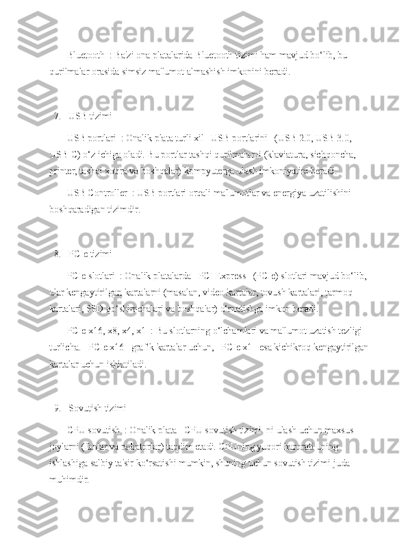    -   Bluetooth  : Ba'zi ona platalarida Bluetooth tizimi ham mavjud bo‘lib, bu 
qurilmalar orasida simsiz ma'lumot almashish imkonini beradi.
  7.   USB tizimi  
   -   USB portlari  : Onalik plata turli xil   USB portlarini   (USB 2.0, USB 3.0, 
USB-C) o‘z ichiga oladi. Bu portlar tashqi qurilmalarni (klaviatura, sichqoncha, 
printer, tashqi xotira va boshqalar) kompyuterga ulash imkoniyatini beradi.
   -   USB Controller  : USB portlari orqali ma'lumotlar va energiya uzatilishini 
boshqaradigan tizimdir.
  8.   PCIe tizimi  
   -   PCIe slotlari  : Onalik platalarda   PCI Express   (PCIe) slotlari mavjud bo‘lib, 
ular kengaytirilgan kartalarni (masalan, video kartalar, tovush kartalari, tarmoq 
kartalari, SSD qo‘shimchalari va boshqalar) o‘rnatishga imkon beradi.
   -   PCIe x16, x8, x4, x1  : Bu slotlarning o‘lchamlari va ma'lumot uzatish tezligi 
turlicha.   PCIe x16   grafik kartalar uchun,   PCIe x1   esa kichikroq kengaytirilgan
kartalar uchun ishlatiladi.
  9.   Sovutish tizimi  
   -   CPU sovutish  : Onalik plata   CPU sovutish tizimi  ni ulash uchun maxsus 
joylarni (fanlar va radiatorlar) taqdim etadi. CPUning yuqori harorati uning 
ishlashiga salbiy ta'sir ko‘rsatishi mumkin, shuning uchun sovutish tizimi juda 
muhimdir. 