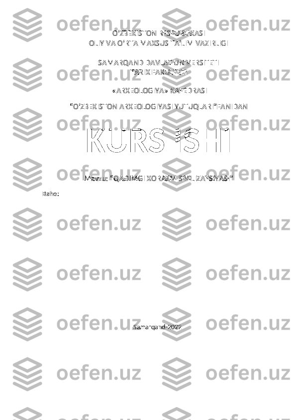 O’ZBEKISTON RESPUBLIKASI
OLIY VA O’RTA MAXSUS TA’LIM VAZIRLIGI
SAMARQAND DAVLAT UNIVERSITETI
TARIX FAKULTETI
 «ARXEOLOGIYA» KAFEDRASI
“O’ZBEKISTON ARXEOLOGIYASI YUTUQLARI”FANIDAN
KURS ISHI
Mavzu: “QADIMGI XORAZM SIVILIZATSIYASI”
Baho:
                                                          Samarqand-2022
                                      