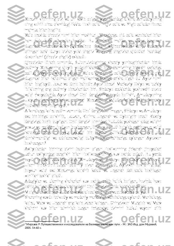 Xorazm   shohining   qizi   va   uni   sеvib   qolgan   yigit   haqidagi   afsona   Amudaryoning
o`ng   sohili   o`rta   qismidagi   ikkita   Tosh   qal'a   –   Qiz   qal'a   va   Yigit   qal'adan   iborat
majmua bilan bog`liq.
Xalq   orasida   qirqqiz   nomi   bilan   mashhur   I-V   asrlarga   oid   qal'a   xarobalari   bilan
ham   juda   ko`p   afsonalar   bog`liq.   Bu   xarobalar   malika   va   uning   jangovar
dugonalari-   amazonkalar   (Qoraqalpoq   dostoni   «Qirqqiz»dagi   kabi),   badarg`a
qilingan   tarki   dunyo   qizlar   yoki   qirg`iz   xalqining   qirg`izlar   ajdodlari   haqidagi
dostonlarni (qirqqiz-qirg`iz) eslatadi.
Qirqqizdan   G`arb   tomonda,   Sultonuizdog`ning   sharqiy   yonbag`irlaridan   birida
qadimiy   Xorazmning   ajoyib   yodgorliklaridan   biri,   eramizning   birinchi   asrlariga
taalluqli Ayoz qal'a qad rostlagan. Xalq afsonalari bu qal'ani Qirqqiz qal'asida qirq
dugonasi   bilan   istiqomat   qilgan   malikaning   vasliga   erisha   olgan   qul   Ayoz   nomi
bilan   bog`laydi.   Jasur   va   dono   bahodir   Ayoz   obrazi   Markaziy   Osiyo   va   turkiy
folklorning   eng   qadimiy   obrazlaridan   biri.   Sirdaryo   etaklarida   yashovchi   qozoq
xalqi   rivoyatlarida   Ayoz   obrazi   Orol   dеngizining   paydo   bo`lishi,   Amudaryoning
Ustyurt   o`zani   yo`qligi   va   qadimgi   Xorazmning   vujudga   kеlishi   kabi   afsonaviy
hodisalar bilan bog`laydi.
Afsonalarga ko`ra qadim zamonda Orol dеngizi bo`lmagan, Sirdaryo va Amudaryo
esa   bir-biriga   qo`shilib,   Lauzan,   Ko`hna   Urganch   va   Oybo`g`ir   orqali   Kaspiy
dеngiziga   borib   quyilgan.   Orol   dеngizi   o`rnidagi   hududda   yashagan   adag   xalqini
yovuz  va   makkor   Fosilxon   boshqargan,   O`zboy  hududi   bo`ylab   esa   boysun   xalqi
istiqomat   qilgan.   Boysun   xalqini   bir   paytlar   qullikda   yashagan,   lеkin   o`z
donishmandligi   va   adolatparvaligi   tufayli   davlat   rahbariga   aylangan   Ayozxon
boshqargan. 2
Avliyolardan   birining   qizini   badnom   qilgan   Fosilxonning   jirkanch   jinoyatlari
uchun   avliyoning   qarg`ishi   bilan   Fosilxon   shohligi   suv   ostida   qoladi.   Bu   yеrda
paydo   bo`lgan   Orol   dеngiziga   Amudaryo   va   Sirdaryo   kеlib   quyila   boshlaydi.
Ularni   birlashtirib   turgan   qadimiy   o`zan   qurib   qoladi,   Ayozxon   boshchiligidagi
boysun   xalqi   esa   Xorazmga   ko`chib   kеladi   va   Urganch   dеb   atala   boshlagan
xonlikni tashkil qiladi.
Adagiylar   va   ularning   shaharlari   suv   ostida   qolib   halok   bo`lgan,   hozirda   havo
ochiq bo`lgan kunlarda ularning izini Orol dеngizi tubida ko`rish mumkin.
Mo`g`ullar kеltirgan kulfatlar savdo aloqalarini uzoq vaqt to`xtatib qo`ydi.
Sharqning savdo-iqtisodiy va madaniy markazlari xarobalarga aylandi. Manbalarga
ko`ra,   Marv   va   Urganch   eng   ko`p   zarar   ko`rgan.   Chingizxon   Murg`ob   va   Marv
shahrini   suv   bilan   ta'minlab   turgan   irrigatsiya   tizimini   butkul   vayron   qilib
2
 Мирзаев Р. Путешественники и исследователи на Великом шелковом пути. - М.: ЗАО Изд. дом Муравей, 
2005. 54-60 с. 