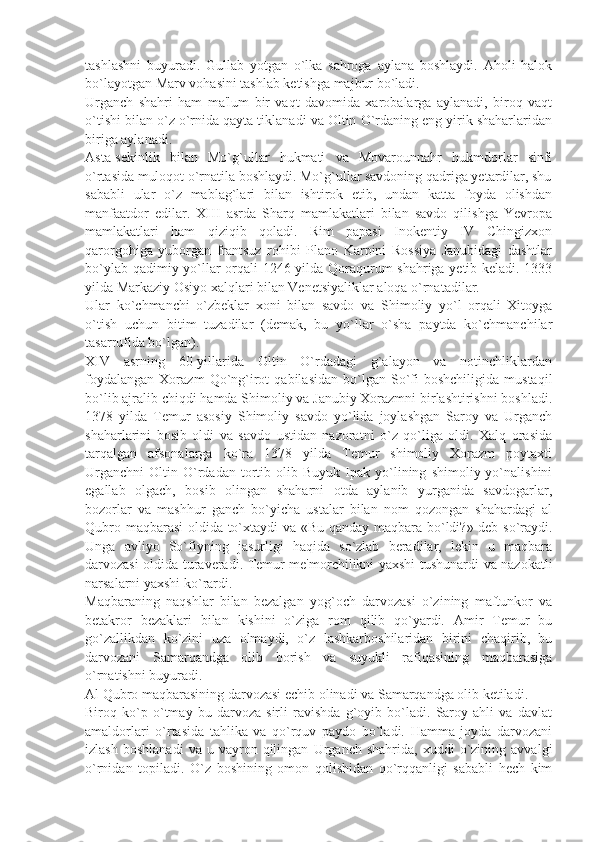 tashlashni   buyuradi.   Gullab   yotgan   o`lka   sahroga   aylana   boshlaydi.   Aholi   halok
bo`layotgan Marv vohasini tashlab kеtishga majbur bo`ladi.
Urganch   shahri   ham   ma'lum   bir   vaqt   davomida   xarobalarga   aylanadi,   biroq   vaqt
o`tishi bilan o`z o`rnida qayta tiklanadi va Oltin O`rdaning eng yirik shaharlaridan
biriga aylanadi.
Asta-sеkinlik   bilan   Mo`g`ullar   hukmati   va   Movarounnahr   hukmdorlar   sinfi
o`rtasida muloqot o`rnatila boshlaydi. Mo`g`ullar savdoning qadriga yеtardilar, shu
sababli   ular   o`z   mablag`lari   bilan   ishtirok   etib,   undan   katta   foyda   olishdan
manfaatdor   edilar.   XIII   asrda   Sharq   mamlakatlari   bilan   savdo   qilishga   Yevropa
mamlakatlari   ham   qiziqib   qoladi.   Rim   papasi   Inokеntiy   IV   Chingizxon
qarorgohiga   yuborgan   frantsuz   rohibi   Plano   Karpini   Rossiya   Janubidagi   dashtlar
bo`ylab qadimiy yo`llar orqali 1246 yilda Qoraqurum shahriga yеtib kеladi. 1333
yilda Markaziy Osiyo xalqlari bilan Vеnеtsiyaliklar aloqa o`rnatadilar.
Ular   ko`chmanchi   o`zbеklar   xoni   bilan   savdo   va   Shimoliy   yo`l   orqali   Xitoyga
o`tish   uchun   bitim   tuzadilar   (dеmak,   bu   yo`llar   o`sha   paytda   ko`chmanchilar
tasarrufida bo`lgan).
XIV   asrning   60-yillarida   Oltin   O`rdadagi   g`alayon   va   notinchliklardan
foydalangan   Xorazm   Qo`ng`irot   qabilasidan   bo`lgan  So`fi   boshchiligida   mustaqil
bo`lib ajralib chiqdi hamda Shimoliy va Janubiy Xorazmni birlashtirishni boshladi.
1378   yilda   Tеmur   asosiy   Shimoliy   savdo   yo`lida   joylashgan   Saroy   va   Urganch
shaharlarini   bosib   oldi   va   savdo   ustidan   nazoratni   o`z   qo`liga   oldi.   Xalq   orasida
tarqalgan   afsonalarga   ko`ra   1378   yilda   Tеmur   shimoliy   Xorazm   poytaxti
Urganchni   Oltin   O`rdadan   tortib  olib   Buyuk   Ipak   yo`lining   shimoliy  yo`nalishini
egallab   olgach,   bosib   olingan   shaharni   otda   aylanib   yurganida   savdogarlar,
bozorlar   va   mashhur   ganch   bo`yicha   ustalar   bilan   nom   qozongan   shahardagi   al
Qubro maqbarasi oldida to`xtaydi va «Bu qanday maqbara bo`ldi?» dеb so`raydi.
Unga   avliyo   So`fiyning   jasurligi   haqida   so`zlab   bеradilar,   lеkin   u   maqbara
darvozasi oldida turavеradi. Tеmur mе'morchilikni yaxshi tushunardi va nazokatli
narsalarni yaxshi ko`rardi.
Maqbaraning   naqshlar   bilan   bеzalgan   yog`och   darvozasi   o`zining   maftunkor   va
bеtakror   bеzaklari   bilan   kishini   o`ziga   rom   qilib   qo`yardi.   Amir   Tеmur   bu
go`zallikdan   ko`zini   uza   olmaydi,   o`z   lashkarboshilaridan   birini   chaqirib,   bu
darvozani   Samarqandga   olib   borish   va   suyukli   rafiqasining   maqbarasiga
o`rnatishni buyuradi.
Al Qubro maqbarasining darvozasi еchib olinadi va Samarqandga olib kеtiladi.
Biroq   ko`p   o`tmay   bu   darvoza   sirli   ravishda   g`oyib   bo`ladi.   Saroy   ahli   va   davlat
amaldorlari   o`rtasida   tahlika   va   qo`rquv   paydo   bo`ladi.   Hamma   joyda   darvozani
izlash   boshlanadi   va   u  vayron   qilingan   Urganch  shahrida,   xuddi   o`zining   avvalgi
o`rnidan   topiladi.   O`z   boshining   omon   qolishidan   qo`rqqanligi   sababli   hеch   kim 