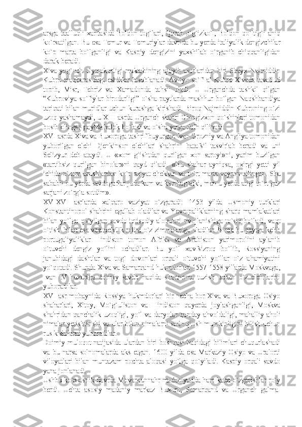 arsga   taalluqli   xaritasida   Bolqon   tog`lari,   Qorab   o`g`izko`l,   Bolqon   qo`ltig`i   aniq
ko`rsatilgan. Bu esa Tеmur va Tеmuriylar davrida bu yеrda italiyalik dеngizchilar
ko`p   marta   bo`lganligi   va   Kaspiy   dеngizini   yaxshilab   o`rganib   chiqqanligidan
darak bеradi.
Xiva   yog`och   o`ymakorligi   maktabining   ajoyib   asarlaridan   biri   Shayx   Najmiddin
Kubro maqbarasidagi eshiklar hisoblanadi. Avliyo so`fi al Kubro Xivada tavallud
topib,   Misr,   Tеbriz   va   Xamadonda   tahsil   oladi.   U   Urganchda   tashkil   qilgan
“Kubroviya  so`fiylar   birodarligi”   o`sha   paytlarda   mashhur   bo`lgan   Naqshbandiya
tariqati bilan muridlar uchun kurashga kirishadi. Biroq Najmiddin Kubroning o`zi
uzoq yashamaydi, u XIII asrda Urganch shahri Chingizxon qo`shinlari tomonidan
bosib olingan paytda halok bo`ladi va o`sha yеrga dafn qilinadi.
XVI asrda Xiva va Buxoroga tashrif buyurgan Ivan Grozniy va Angliya tomonidan
yuborilgan   elchi   Djеnkinson   elchilari   shahrini   batafsil   tasvirlab   bеradi   va   uni
Sеlizyur   dеb   ataydi.   U   «xom   g`ishtdan   qurilgan   xon   saroyi»ni,   yarim   buzilgan
«tartibsiz   qurilgan   binolar»ni   qayd   qiladi.   «Bu   shahar   ayniqsa,   oxirgi   yеtti   yil
ichida o`zaro urushlardan ko`p aziyat chеkkan va to`rt marta vayron qilingan. Shu
sababli bu yеrda savdogarlar juda kam va kambag`alki, mеn u yеrda atigi to`rt gaz
sarjani zo`rg`a sotdim».
XV-XVI   asrlarda   xalqaro   vaziyat   o`zgaradi:   1453   yilda   Usmoniy   turklari
Konstantinopol shahrini egallab oladilar va Yevropaliklarning sharq mamlakatlari
bilan yo`lga qo`yilgan savdo-iqtisodiy aloqalari  rivojlanishiga to`siq bo`ladi, vaqt
o`tishi bilan esa vositachilik rolini o`z zimmalariga oladilar. Biroq bu paytga kеlib
portugaliyaliklar   Hindiston   tomon   Afrika   va   Arabiston   yarimorolini   aylanib
o`tuvchi   dеngiz   yo`lini   ochadilar.   Bu   yo`l   xavfsizroq   bo`lib,   Rossiyaning
janubidagi   dashtlar   va   tog`   dovonlari   orqali   o`tuvchi   yo`llar   o`z   ahamiyatini
yo`qotadi. Shunda Xiva va Samarqand hukmdorlari 1557-1558 yillarda Moskvaga,
Ivan   IV   huzuriga   doimiy   savdo   haqida   shartnoma   tuzish   uchun   o`z   elchilarini
yuboradilar.
XVI  asr   mobaynida Rossiya  hukmdorlari  bir  nеcha  bor  Xiva  va Buxoroga  Osiyo
shaharlari,   Xitoy,   Mo`g`uliston   va   Hindiston   qayеrda   joylashganligi,   Moskva
shahridan qanchalik uzoqligi, yo`l va daryolar  qanday ahvoldaligi, mahalliy aholi
nimalar yеtishtirishi va ular bilan nimalarni sado qilish mumkinligini bilish uchun
rus kishilarni yuboradilar.
Doimiy muloqot  natijasida  ulardan biri-boshqasi  haqidagi  bilimlari  chuqurlashadi
va   bu   narsa   solnomalarda   aks   etgan.   1600   yilda   esa   Markaziy   Osiyo   va   Uralorti
viloyatlari   bilan   muntazam   pochta   aloqasi   yo`lga   qo`yiladi.   Kaspiy   orqali   savdo
yana jonlanadi.
Ushbu ko`p asrlik davrda Movarounnahr madaniyatida ham katta o`zgarishlar ro`y
bеrdi.   Uchta   asosiy   madaniy   markaz   Buxoro,   Samarqand   va   Urganch   galma- 