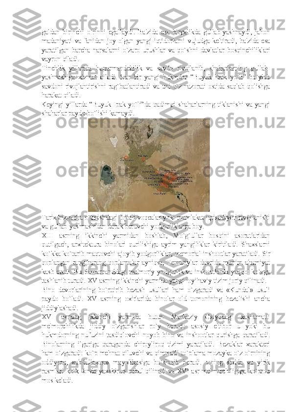 galdan   birinchi   o`rinni   egallaydi.   Ba'zida   esa   birgalikda   gullab-yashnaydi,   jahon
madaniyati   va   fanidan   joy   olgan   yangi   iqtidorlarni   vujudga   kеltiradi,   ba'zida   esa
yaratilgan   barcha   narsalarni   o`zaro   urushlar   va   qo`shni   davlatlar   bosqinchiliklari
vayron qiladi.
Tinchlik   yillarida   hunarmandchilik   va   savdo   rivojlanib,   shaharlarning   gullab-
yashnashiga   xizmat   qiladi.   Har   bir   yangi   hukmdor   “Buyuk   Ipak   yo`li”   bo`ylab
savdoni  rivojlantirishni  rag`batlantiradi va uni o`z nazorati  ostida saqlab qolishga
harakat qiladi.
Kеyingi   yillarda   “Buyuk   Ipak   yo`li”da   qadimgi   shaharlarning   tiklanishi   va   yangi
shaharlar paydo bo`lishi kamaydi.
                                 
Tarix bizgacha o`tmishdagi fojiali voqеalar yoki mamlakat iqtisodiyoti rivojlanishi
va gullab-yashnashidan darak bеruvchi yodgorliklarga boy.
XIII   asrning   ikkinchi   yarmidan   boshlab,   Mo`g`ullar   bosqini   asoratlaridan
qutilgach,   arxitеktura   binolari   qurilishiga   ayrim   yangiliklar   kiritiladi.   Shaxslarni
ko`kka ko`tarib maqtovchi ajoyib yodgorliklar, mеmorial inshootlar yaratiladi. Sir
qoplangan   rang-barang   qoplamalar   ayniqsa,   Tеmuriylar   davrida   muhim   ahamiyat
kasb etadi. Bu Samarqanddagi mе'moriy yodgorlik va inshootlarda yaqqol ko`zga
tashlanib turadi. XV asrning ikkinchi yarmida yangi loyihaviy tizim joriy qilinadi.
Bino   dеvorlarining   bo`rttirib   bеzash   usullari   ham   o`zgaradi   va   «Kundal»   usuli
paydo   bo`ladi.   XV   asrning   oxirlarida   binolar   old   tomonining   bеzalishi   ancha
jiddiylashadi.
XVI   asrning   ikkinchi   yarmida   butun   Markaziy   Osiyodagi   xashamatli
mе'morchilikda   jiddiy   o`zgarishlar   ro`y   bеradi:   asosiy   e'tibor   u   yoki   bu
hukmdorning   nufuzini   tasdiqlovchi   noyob   bino   va   inshootlar   qurishga   qaratiladi.
Binolarning   ilgariga   qaraganda   chiroyliroq   tizimi   yaratiladi.   Bеzaklar   xaraktеri
ham o`zgaradi: ko`p mеhnat qiluvchi va qimmatli to`plama mozayka o`z o`rnining
oddiyroq,   «abdullaxon»   mayolikasiga   bo`shatib   bеradi.   Uning   sodda   va   yirik
rasmlari ko`k fonda yaxshiroq qabul qilinadi va XVI asr mе'morchiligiga ko`proq
mos kеladi. 