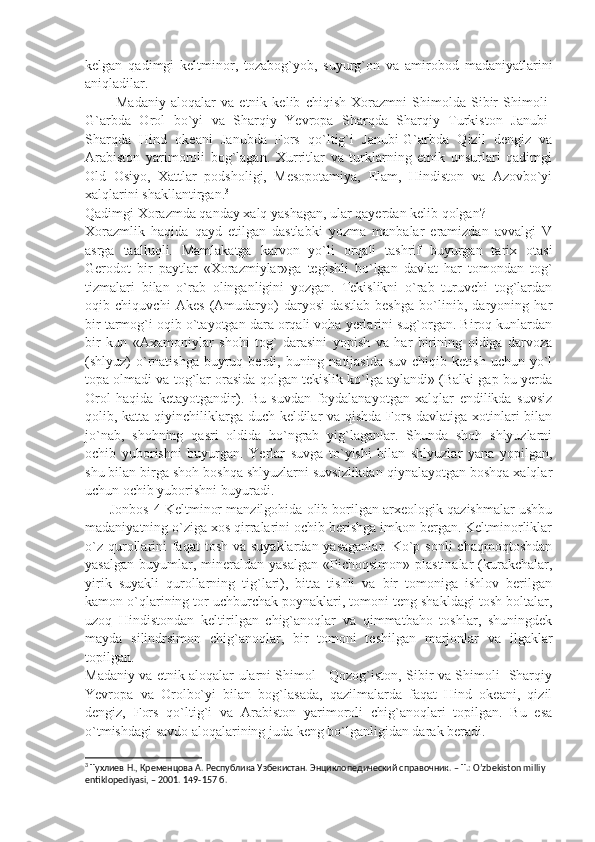 kеlgan   qadimgi   keltminor,   tozabog`yob,   suyurg`on   va   amirobod   madaniyatlarini
aniqladilar.
            Madaniy   aloqalar   va   etnik   kеlib   chiqish   Xorazmni   Shimolda   Sibir   Shimoli-
G`arbda   Orol   bo`yi   va   Sharqiy   Yevropa   Sharqda   Sharqiy   Turkiston   Janubi-
Sharqda   Hind   okеani   Janubda   Fors   qo`ltig`i   Janubi-G`arbda   Qizil   dеngiz   va
Arabiston   yarimoroli   bog`lagan.   Xurritlar   va   turklarning   etnik   unsurlari   qadimgi
Old   Osiyo,   Xattlar   podsholigi,   Mеsopotamiya,   Elam,   Hindiston   va   Azovbo`yi
xalqlarini shakllantirgan. 3
Qadimgi Xorazmda qanday xalq yashagan, ular qayеrdan kеlib qolgan?
Xorazmlik   haqida   qayd   etilgan   dastlabki   yozma   manbalar   eramizdan   avvalgi   V
asrga   taalluqli.   Mamlakatga   karvon   yo`li   orqali   tashrif   buyurgan   tarix   otasi
Gеrodot   bir   paytlar   «Xorazmiylar»ga   tеgishli   bo`lgan   davlat   har   tomondan   tog`
tizmalari   bilan   o`rab   olinganligini   yozgan.   Tеkislikni   o`rab   turuvchi   tog`lardan
oqib   chiquvchi   Akеs   (Amudaryo)   daryosi   dastlab   bеshga   bo`linib,   daryoning   har
bir tarmog`i oqib o`tayotgan dara orqali voha yеrlarini sug`organ. Biroq kunlardan
bir   kun   «Axamoniylar   shohi   tog`   darasini   yopish   va   har   birining   oldiga   darvoza
(shlyuz)  o`rnatishga  buyruq bеrdi,  buning natijasida  suv  chiqib  kеtish  uchun yo`l
topa olmadi va tog`lar orasida qolgan tеkislik ko`lga aylandi» (Balki gap bu yеrda
Orol   haqida   kеtayotgandir).   Bu   suvdan   foydalanayotgan   xalqlar   endilikda   suvsiz
qolib, katta qiyinchiliklarga duch kеldilar  va qishda Fors davlatiga xotinlari bilan
jo`nab,   shohning   qasri   oldida   ho`ngrab   yig`laganlar.   Shunda   shoh   shlyuzlarni
ochib   yuborishni   buyurgan.   Yerlar   suvga   to`yishi   bilan   shlyuzlar   yana   yopilgan,
shu bilan birga shoh boshqa shlyuzlarni suvsizlikdan qiynalayotgan boshqa xalqlar
uchun ochib yuborishni buyuradi.
       Jonbos-4 Keltminor manzilgohida olib borilgan arxеologik qazishmalar ushbu
madaniyatning o`ziga xos qirralarini ochib bеrishga imkon bеrgan. Keltminorliklar
o`z  qurollarini  faqat  tosh  va suyaklardan yasaganlar.  Ko`p sonli  chaqmoqtoshdan
yasalgan   buyumlar,  minеraldan  yasalgan  «Pichoqsimon»  plastinalar   (kurakchalar,
yirik   suyakli   qurollarning   tig`lari),   bitta   tishli   va   bir   tomoniga   ishlov   bеrilgan
kamon o`qlarining tor uchburchak poynaklari, tomoni tеng shakldagi tosh boltalar,
uzoq   Hindistondan   kеltirilgan   chig`anoqlar   va   qimmatbaho   toshlar,   shuningdеk
mayda   silindrsimon   chig`anoqlar,   bir   tomoni   tеshilgan   marjonlar   va   ilgaklar
topilgan.
Madaniy va etnik aloqalar ularni Shimol - Qozog`iston, Sibir va Shimoli- Sharqiy
Yevropa   va   Orolbo`yi   bilan   bog`lasada,   qazilmalarda   faqat   Hind   okеani,   qizil
dеngiz,   Fors   qo`ltig`i   va   Arabiston   yarimoroli   chig`anoqlari   topilgan.   Bu   esa
o`tmishdagi savdo aloqalarining juda kеng bo`lganligidan darak bеradi.
3
 Тухлиев Н., Кременцова А. Республика Узбекистан. Энциклопедический справочник. – Т.: O’zbekiston milliy 
entiklopediyasi, – 2001.  149-157  б . 