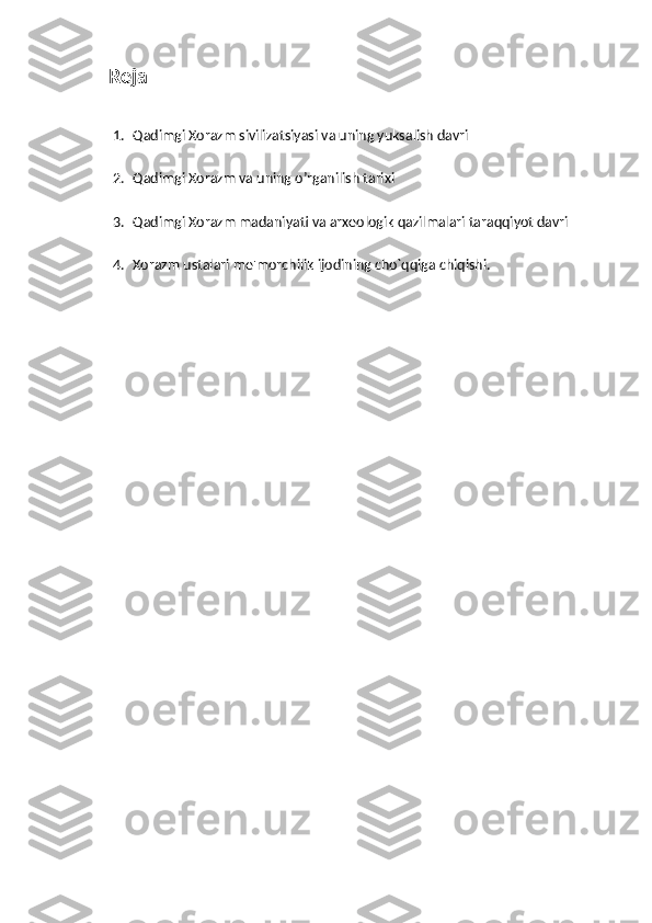    Reja
1. Qadimgi Xorazm sivilizatsiyasi va uning yuksalish davri
2. Qadimgi Xorazm va uning o’rganilish tarixi
3. Qadimgi Xorazm madaniyati va arxеologik qazilmalari taraqqiyot davri
4. Xorazm ustalari mе'morchilik ijodining cho`qqiga chiqishi. 