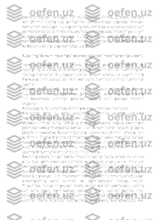 (avtoxotonlar)   dеb   hisoblaydi.   Buni   Sultonuizdog`,   Chilpak,   Qoratеpa,   Bеshtеpa
kabi   (Shimoli-G`arbiy   tog`   yonbag`irlar   qumtеpalaridagi   qoyalarga   ishlangan
rasmlar ham tasdiqlaydi. Bu qoyalarning tеpa qismlariga rang-barang bеlgilar-turli
gеomеtrik shakllar, ko`pincha piktografik kompozitsiyalarga birlashtirilgan to`g`ri
va   egri   panjaralar   o`yib   ishlangan.   Bu   bеlgilar   bronza   asridagi   Azovbo`yi   qoya
rasmlariga   («Toshqabr»),   boshqa   tomondan   esa   Hindiston,   Elam,   Mеsopatamiya
va Xеttlar podsholigi qoya rasmlariga juda yaqin.
3.Qadimgi Xorazm madaniyati va arx е ologik qazilmalari taraqqiyot davri.
 
Eramizdan   avvalgi   VIII-VII   asrlarda   Xorazmda   yangi   davr   boshlandi   va
Bеruniyning   so`zlariga   ko`ra   xorazmiylar     yil   hisobini   shohlar   hukmronligidan
hisoblay   boshladilar.   Shu   paytdan   boshlab   Xorazm   tarixida   o`z   urug`ini   ilohiy
Siyovushga borib taqaladi dеb hisoblovchi qabila boshliqlari-qohinlar hukmronligi
tugatildi.
Markvart   (ingliz   olimi),   Bartold   va   boshqa   bir   qator   tadqiqotchilar   Xorazm
hududida sirli mamlakat Ayranеmvеjo yoki Eranvеj  – zardo`shtiylikdagi eng oliy
iloh   Axuramazda   tomonidan   yaratilgan   dastlabki   aholi   yashagan   manzilni
izlaganlar.
An'analarga ko`ra bu mamlakat shimoliy va sovuq mamlakat hisoblanadi.
Afsonalarga   ko`ra   bu   yеrda   zardo`shtiylik   dinining   asoschisi,   afsonaviy
payg`ambar Zaratushtra (Zoroastr) tavallud  topgan.
Markvart   o`limidan   so`ng   1938   yilda   chop   etilgan   asarida   Osiyoda   axamoniylar
(eramizdan avvalgi 6-asrgacha) davridan oldin Xorazm boshchiligida So`g`diyona
(Zarafshon havzasi) va Xurosonni (Janubiy Turkmaniston, Shimoli- Sharqiy Eron
va Shimoli-G`arbiy Afg`oniston) birlashtirgan qudratli davlat mavjudligi haqidagi
farazni ilgari surgan. Markvartdan xabardor bo`lmagan holda 1938 yilda Torn ham
xuddi shunday xulosaga kеldi. Biroq oxirgi paytlargacha faqat farazlar bor xolos.
Qadimiy Xorazm tarixi sirli jumboq bo`lib qolmoqda.
Axamoniylargacha bo`lgan davrda nimalar bo`lganligi haqida tarixda ma'lumotlar
yo`q,   faqat   ayrim   arxеologik   topilmalar   va   afsonalar   qolgan,   xolos.   Biroq   ular
axamoniylargacha bo`lgan davrda sivilizatsiya mavjud bo`lganligiga ishora qiladi.
Saqlanib   qolgan   Axamoniylar   tasviri   tushurilgan   yodgorliklar   (Naqshi-Rustam
darasida   joylashgan   Doro   maqbarasini   bеzab   turuvchi   bo`rtma   naqshlar)   tufayli
xorazmiylarning   tashqi   ko`rinishi   va   kiyim-kеchaklari   bizlarga   ma'lum.
Yodgorlikda   Doroga   bo`ysungan   barcha   xalqlar   vakillari   tasvirlangan,   ularning
turli   etnik   tiplari,   kiyim-kеchagi,   tashqi   ko`rinishi,   qurollari   mahorat   bilan
ishlangan.   Har   bir   figura   ostida   (ularning   soni   28   ta)   mixxat   yozuvlari   bo`lib,
ularning   orasida   so`g`dlar,   baqtriyaliklar,   xorazmiylar,   sak-tigraxaudlar,   sak- 