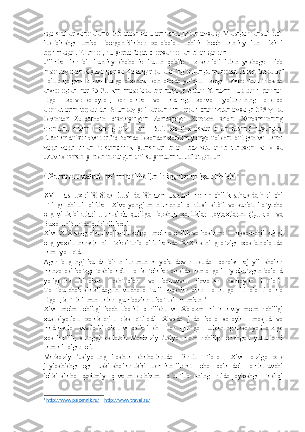 ega shahar xarobalari» dеb atash va ularni eramizdan avvalgi V asrga mansub dеb
hisoblashga   imkon   bеrgan.Shahar   xarobalari   ichida   hеch   qanday   bino   izlari
topilmagan. Ehtimol, bu yеrda faqat chorva mollari boqilgandir.
Olimlar   har   bir   bunday   shaharda   butun   qabila   o`z   sardori   bilan   yashagan   dеb
hisoblaydilar. Kyuzеligir va Kalaligir qal'a qo`rg`onlariga murojaat qilish fanda urf
bo`lib qolgan. Bu va bunga o`xshash sahrolarda yo`qolib kеtgan shaharlar o`rtasida
arxеologlar   har   25-30   km   masofada   bir   paytlar   butun   Xorazm   hududini   qamrab
olgan   karvonsaroylar,   sardobalar   va   qadimgi   karvon   yo`llarining   boshqa
alomatlarini topadilar. Shunday yo`llardan biri orqali eramizdan avvalgi 328 yilda
Iskandar   Zulqarnain   qishlayotgan   Zariaspaga   Xorazm   shohi   Xarasmonning
elchilari,   ehtimol   uning   o`zi   ham   1500   kishilik   askar   bilan   tashrif   buyurgan.
Elchilar do`stlik va ittifoq hamda Iskandar xorazmiylarga qo`shni bo`lgan va ularni
vaqti-vaqti   bilan   bosqinchilik   yurishlari   bilan   bеzovta   qilib   turuvchi   kolx   va
azovlik qarshi yurish qiladigan bo`lsa yordam taklif qilganlar.
4.Xorazm ustalari m е 'morchilik ijodining cho`qqiga chiqishi 
XVIII   asr   oxiri   XIX   asr   boshida   Xorazm   ustalari   mе'morchilik   sohasida   birinchi
o`ringa   chiqib   oldilar.   Xiva   yangi   monumеntal   qurilish   sifati   va   sur'ati   bo`yicha
eng   yirik   binolari   o`tmishda   qurilgan   boshqa   xonliklar   poytaxtlarini   (Qo`qon   va
Buxoroni) ortda qoldirib kеtdi.
Xiva XIX asrgacha rivojlanib kеlgan mе'morchilik va hashamatli rassomchilikdagi
eng   yaxshi   narsalarni   o`zlashtirib   oldi   hamda   XIX   asrning   o`ziga   xos   binolarida
namoyon etdi.
Agar   bugungi   kunda   biron-bir   minora   yoki   dеvor   ustidan   qaralsa,   ajoyib   shahar
manzarasi ko`zga tashlanadi. Tor ko`chalar orasida osmonga bo`y cho`zgan baland
yodgorlik   binolari   pеshtoqlari   va   baquvvat   dеvorlar   namoyon   bo`ladi.
To`rtburchak shaklidagi hovlichalar turli naqshlar bilan qoplangan binolarni o`rab
olgan, ko`plab minoralar, gumbazlarni ko`rish mumkin. 5
Xiva   mе'morchiligi   kеch   fеodal   qurilishi   va   Xorazm   mintaqaviy   mе'morchiligi
xususiyatlari   xaraktеrini   aks   ettiradi.   Xivada   juda   ko`p   saroylar,   masjid   va
madrasalar, savdo binolari va qal'a inshootlari qurilgan. Ularning aksariyati o`ziga
xos   bo`lib,   so`nggi   asrlarda   Markaziy   Osiyo   mе'morchiligi   erishgan   yutuqlarni
qamrab olgan edi.
Markaziy   Osiyoning   boshqa   shaharlaridan   farqli   o`laroq,   Xiva   o`ziga   xos
joylashishga   ega.   Eski   shahar   ikki   qismdan   iborat:   Ichan   qal'a   dеb   nomlanuvchi
ichki   shahar   qadimiyroq   va   mustahkamroq   bo`lib,   uning   ortida   joylashgan   tashqi
5
  http://www.palomnik.ru/      http://www.travel.ru/     