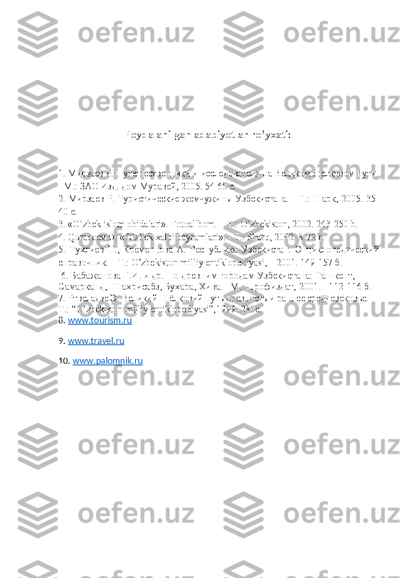                          
                        Foydalanilgan   adabiyotlar   ro ’ yxati :
1. Мирзаев Р. Путешественники и исследователи на Великом шелковом пути.
- М.: ЗАО Изд. дом Муравей, 2005. 54-60 с.
2. Мирзаев Р. Туристические жемчужины Узбекистана. - Т.: Шарк, 2005. 35-
40 с.
3. «O`zbеk islom obidalari».  Fotoal'bom.  - T.: O`zb е kiston, 2002. 243-250 b.
4. Qoraboеv U. «O`zbеk xalqi bayramlari». - T.: Sharq, 2002.  8-72  b .
5.   Тухлиев   Н.,   Кременцова   А.   Республика   Узбекистан.   Энциклопедический
справочник. – Т.:  O ’ zbekiston   milliy   entiklopediyasi , – 2001. 149-157 б.
  6. Бабажанова Г.И. и др. По древним городам Узбекистана: Ташкент, 
Самарканд,  Шахрисабз, Бухара, Хива.  – М.: Профиздат, 2001.  – 112-116 б. 
7. Ртвеладзе Э. Великий Шёлковий путь древность и раннее средневековье.- 
Т .: “O’zbekiston milliy entiklopediyasi”,1999 -280 с .
8.  ww.tourism.ru
9.  ww.travel.ru
10.  ww.palomnik.ru 