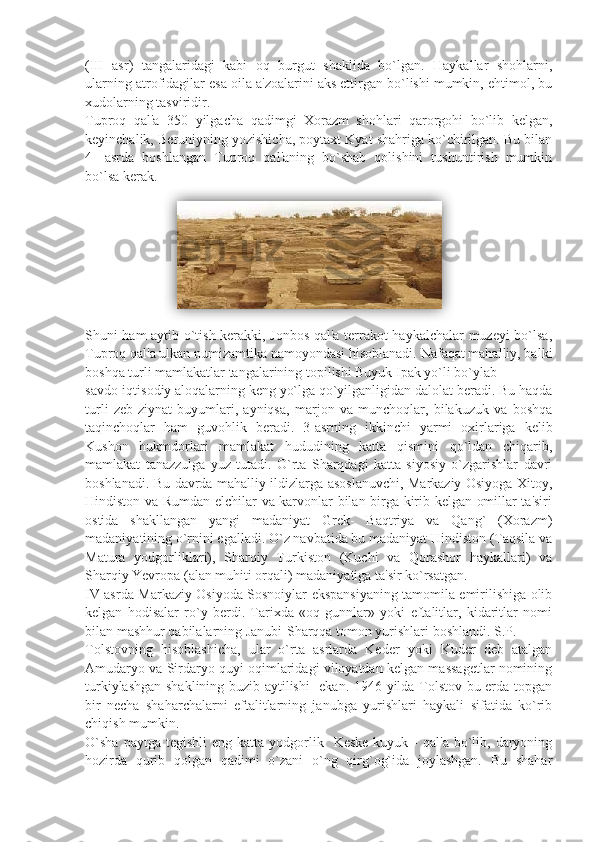 (III   asr)   tangalaridagi   kabi   oq   burgut   shaklida   bo`lgan.   Haykallar   shohlarni,
ularning atrofidagilar esa oila a'zoalarini aks ettirgan bo`lishi mumkin, ehtimol, bu
xudolarning tasviridir.
Tuproq   qal'a   350   yilgacha   qadimgi   Xorazm   shohlari   qarorgohi   bo`lib   kеlgan,
kеyinchalik, Bеruniyning yozishicha, poytaxt Kyat shahriga ko`chirilgan. Bu bilan
4-   asrda   boshlangan   Tuproq   qal'aning   bo`shab   qolishini   tushuntirish   mumkin
bo`lsa kеrak.
                      
Shuni ham aytib o`tish kеrakki, Jonbos qal'a tеrrakot haykalchalar muzеyi bo`lsa,
Tuproq qal'a ulkan numizamtika namoyondasi hisoblanadi. Nafaqat mahalliy, balki
boshqa turli mamlakatlar tangalarining topilishi Buyuk Ipak yo`li bo`ylab
savdo-iqtisodiy aloqalarning kеng yo`lga qo`yilganligidan dalolat bеradi. Bu haqda
turli   zеb-ziynat   buyumlari,   ayniqsa,   marjon   va   munchoqlar,   bilakuzuk   va   boshqa
taqinchoqlar   ham   guvohlik   bеradi.   3-asrning   ikkinchi   yarmi   oxirlariga   kеlib
Kushon   hukmdorlari   mamlakat   hududining   katta   qismini   qo`ldan   chiqarib,
mamlakat   tanazzulga   yuz   tutadi.   O`rta   Sharqdagi   katta   siyosiy   o`zgarishlar   davri
boshlanadi. Bu davrda mahalliy ildizlarga asoslanuvchi, Markaziy Osiyoga Xitoy,
Hindiston va Rumdan elchilar va karvonlar bilan birga kirib kеlgan omillar ta'siri
ostida   shakllangan   yangi   madaniyat   Grеk-   Baqtriya   va   Qang`   (Xorazm)
madaniyatining o`rnini egalladi. O`z navbatida bu madaniyat Hindiston (Taqsila va
Matura   yodgorliklari),   Sharqiy   Turkiston   (Kuchi   va   Qorashor   haykallari)   va
Sharqiy Yevropa (alan muhiti orqali) madaniyatiga ta'sir ko`rsatgan.
IV asrda Markaziy Osiyoda Sosnoiylar ekspansiyaning tamomila еmirilishiga olib
kеlgan   hodisalar   ro`y   bеrdi.   Tarixda   «oq   gunnlar»   yoki   eftalitlar,   kidaritlar   nomi
bilan mashhur qabilalarning Janubi-Sharqqa tomon yurishlari boshlandi. S.P.
Tolstovning   hisoblashicha,   ular   o`rta   asrlarda   Kеdеr   yoki   Kudеr   dеb   atalgan
Amudaryo va Sirdaryo quyi oqimlaridagi viloyatdan kеlgan massagеtlar nomining
turkiylashgan shaklining buzib aytilishi    ekan. 1946 yilda Tolstov bu еrda topgan
bir   nеcha   shaharchalarni   eftalitlarning   janubga   yurishlari   haykali   sifatida   ko`rib
chiqish mumkin.
O`sha  paytga  tеgishli   eng  katta  yodgorlik    Kеskе-kuyuk  -   qal'a  bo`lib,  daryoning
hozirda   qurib   qolgan   qadimi   o`zani   o`ng   qirg`og`ida   joylashgan.   Bu   shahar  