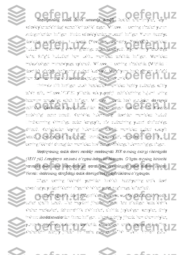 Baqtriyaning   antik   davri   umumiy   tavsifi.   Dastlab   ahamoniylar,   keyin
selevkiylar tarkibidagi satraplikni tashkil etgan. Mil.avv. III asrning o’rtalari yunon
zodogonlaridan   bo’lgan   Diodot   selevkiylardan   mustaqil   bo’lgan   Yunon-Baqtriya
davlatiga   asos   solgan.   Bu   davrda   (Yevtidem,   Demetriy,   Yevkratid)   mamlakat
hududi   Hindistonning   shimoli-g’arbiga   qadar   kengayadi.   Ayrim   ilmiy   farazlarga
ko’ra   So’g’d   hududlari   ham   ushbu   mamlakat   tarkibda   bo’lgan.   Mamlakat
makazlashgan   monarxiyaga   aylanadi.   Mil.avv.   II   asrning   o’rtalarida   (Mitridat   I
davrida)  g’arbda Parfiyaning qudrati kuchayib, Marg’iyona bosib olingan. So’g’d
ham taxminan mana shu davrlarda ajralgan bo’lishi mumkin.
Tinimsiz   olib   borilgan   urush   harakatlari   mamlakat   harbiy   qudratiga   salbiy
ta’sir   etib,   mil.avv.140/130   yillarda   sak-yuyechji   qabilalarining   hujumi   uning
batamom   tanazuliga   sabab   bo’lgan.   Mil.   avv.   I   asrda   besh   guruhdan   da-yuyeji
qabilalari   ( da -katta,   buyuk)   ittifoqidan   tashkil   topgan   davlat   o’rnida   Kushon
podsholigi   qaror   topadi.   Kanishka   hukmronligi   davridan   mamlakat   hududi
Hindistonning   shimoliga   qadar   kengayib,   o’z   qudratining   yuqori   cho’qqisiga
chiqadi.   Kanishkadan   keyingi   hukmdorlar   davrida   mamlakat   qudrati   susayib
ketadi.   Bu   vaziyatdan   foydalangan   Eronda   sasoniylari,   mamlakatni   boib   olib,   III
asrning ikkinchi choragidan mamlakat boshqaruvi forslarga hukmronligiga o’tgan.
Baqtriyaning  antik  davri   moddiy madaniyati   XIX  asrning  oxirgi  choragida
(1877  yil)   Amudaryo  xazinasi  o’rganishdan  boshlangan.  O’tgan asrning   birinchi
yarmida   aniq   ilmiy   maqsadlarga   qaratilgan   arxeologiya   dala   qidiruv   ishlari
Termiz shahrining atrofidagi antik davriga oid yodgorliklarni o’rgangan.
O’tgan   asrning   ikkinchi   yarmidan   boshlab   Baqtriyaning   antik   davri
arxeologiya yodgorliklarini o’rganish ishlari yangi pog’onaga ko’tariladi. 
Baqtriyaning antik davri yodgorliklari shakli va vazifasi jihatdan   bir necha
turlari   ajralib   turadi.   Ular   maydoni   jihatdan   o’zaro   farq   qiladigan   katta-kichik
shahar   markazlari,   dehqonchilik   qishloqlari,   alohida   joylashgan   saroylar,   diniy
inshoot- ibodatxonalar dan iborat bo’lgan. Ularni tadrijiy jihatda ham ahamoniylar,
yunon-baqtriya   va   kushonlar   davrlarida   shakllangan   antik   davriga   oid   qo’hna
shaharlarini   tadrijiy   jihatan   bir   necha   guruhga   bo’lish   mukin.   Birinchi   guruh 