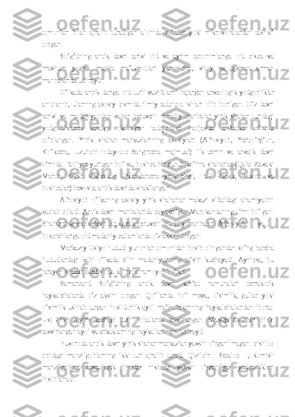 tomonlari   bilan   ajralib   turadigan   alohida   vohalar   yoki   mikrovohalardan   tashkil
topgan.
So’g’dning   antik   davri   tarixi   oid   va   ayrim   taponimlariga   oid   qisqa   va
mavhum   yozma   manba   ma’lumotlari   yunon-rim,   xitoy   va   qisman   arman
manbalarida uchraydi. 
O’lkada   antik   dariga   oid   turli   vazifalarni   bajargan   arxeologik   yodgorliklar
aniqlanib,   ularning   asosiy   qismida   ilmiy   tadqiqot   ishlari   olib   borilgan.   O’z   davri
tarixi   va   madaniyatidan   xabar   beruvchi   moddiy   manbalar   yirik   shahar   turidagi
yodgorliklarda   amalga   oshirilgan   tadqiqotlar   natijasida   nisbatan   ko’proq
to’plangan.   Yirik   shahar   markazlarining   asosiylari   (Afrosiyob,   Yerqo’rg’on,
Ko’ktepa,   Uzunqir-Podayotoq-Sangirtepa   majmuai)   ilk   temir   va   arxaik   davri
o’rnida   faoliyat yuritgan bo’lsa, boshqa bir guruh ko’hna shaharlar (Qalai Zaxaki
Maron,   Kitob   shahridagi   Qalandartepa   yodgorligi,   Talli   Barzu,   Buxoro   va
boshqalar) bevosita antik davrida shakllangan.
Afrosiyob   o’lkaning   asosiy   yirik   shaharlar   makazi   sifatidagi   ahamiyatini
saqlab qoladi. Antik davri  manbalarida qayd etilgan Marokandaning o’rni bo’lgan.
Shaharning antik davridan darak beruvchi  moddiy manbalar    Afrosiyob II    va III
bosqichlariga oid madaniy qatlamlarda o’z aksini topgan.
Markaziy Osiyo hududi yunonlar tomonidan bosib olingandan so’ng barcha
hududlardagi   kabi   o’lkada   ellin   madaniyatining   ta’siri   kuchayadi.   Ayniqsa,   bu
jarayon shahar qurilishida ko’proq namoyon bo’ladi. 
Samarqand   So’g’dning   antik   davri   san’at   namunalari   terrakotik
haykalchalarda   o’z   aksini   topgan.   Qo’llarida   ho’l   meva,   o’simlik,   gullar   yoki
o’simlik   ushlab   turgan   hosildorlik   ayol   ma’budalarining   haykalchalaridan   iborat.
Ust   bosh   kiyim   kechagi   turli   holatlarda   tasvirlangan.   Musiqa   asoblari   bilan
tasvirlangan ayol va erkaklarning haykallari ham uchraydi.
Buxoroda antik davri yirik shahar markazlar yaxshi  o’rganilmagan. qishloq
tipidagi   manzilgohlarning   ikki   turi   ajralib   turadi.   Qizilqir   I   Setaloq   II,   Romish
manzilgohlari   arxeologik   jihatdan   nisbatan   yaxshi   o’rganilgan   yodgorliklari
hisoblanadi. 