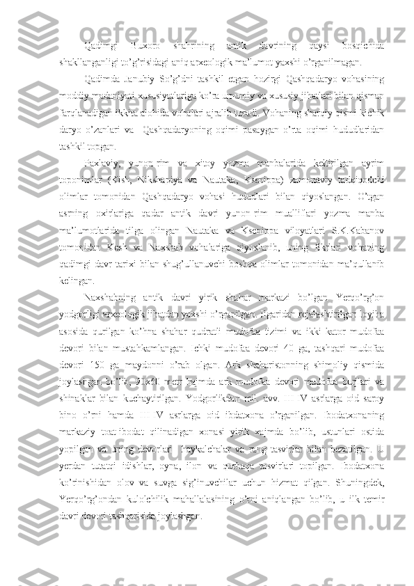 Qadimgi   Buxoro   shahrining   antik   davrining   qaysi   bosqichida
shakllanganligi to’g’risidagi aniq arxeologik ma’lumot yaxshi o’rganilmagan.
Qadimda   Janubiy   So’g’dni   tashkil   etgan   hozirgi   Qashqadaryo   vohasining
moddiy madaniyati xususiyatlariga ko’ra umumiy va xususiy jihatlari bilan qisman
farqlanadigan ikkita alohida vohalari ajralib turadi. Vohaning sharqiy qismi kichik
daryo   o’zanlari   va     Qashqadaryoning   oqimi   pasaygan   o’rta   oqimi   hududlaridan
tashkil topgan.
Paxlaviy,   yunon-rim   va   xitoy   yozma   manbalarida   keltirilgan   ayrim
toponimlar   (Kish,   Nikshapiya   va   Nautaka,   Ksenippa)   zamonaviy   tadqiqodchi
olimlar   tomonidan   Qashqadaryo   vohasi   hududlari   bilan   qiyoslangan.   O’tgan
asrning   oxirlariga   qadar   antik   davri   yunon-rim   mualliflari   yozma   manba
ma’lumotlarida   tilga   olingan   Nautaka   va   Ksenippa   viloyatlari   S.K.Kabanov
tomonidan   Kesh   va   Naxshab   vohalariga   qiyoslanib,   uning   fikrlari   vohaning
qadimgi   davr   tarixi   bilan   shug’ullanuvchi   boshqa   olimlar   tomonidan   ma’qullanib
kelingan.
Naxshabning   antik   davri   yirik   shahar   markazi   bo’lgan   Yerqo’rg’on
yodgorligi arxeologik jihatdan yaxshi o’rganilgan. Ilgaridan rejalashtirilgan loyiha
asosida   qurilgan   ko’hna   shahar   qudratli   mudofaa   tizimi   va   ikki   kator   mudofaa
devori   bilan   mustahkamlangan.   Ichki   mudofaa   devori   40   ga,   tashqari   mudofaa
devori   150   ga   maydonni   o’rab   olgan.   Ark   shaharistonning   shimoliy   qismida
joylashgan   bo’lib,   90x60   metr   hajmda   ark   mudofaa   devori   mudofaa   burjlari   va
shinaklar   bilan   kuchaytirilgan.   Yodgorlikdan   mil.   avv.   III-IV   asrlarga   oid   saroy
bino   o’rni   hamda   III-IV   asrlarga   oid   ibdatxona   o’rganilgan.   Ibodatxonaning
markaziy   toat-ibodat   qilinadigan   xonasi   yirik   xajmda   bo’lib,   ustunlari   ostida
yopilgan   va   uning   devorlari     haykalchalar   va   rang   tasvirlar   bilan   bezatilgan.   U
yerdan   tutatqi   idishlar,   oyna,   ilon   va   qurbaqa   tasvirlari   topilgan.   Ibodatxona
ko’rinishidan   olov   va   suvga   sig’inuvchilar   uchun   hizmat   qilgan.   Shuningdek,
Yerqo’rg’ondan   kulolchilik   m ahallalasining   o’rni   aniqlangan   bo’lib,   u   ilk   temir
davri devori tashqarisida joylashgan. 