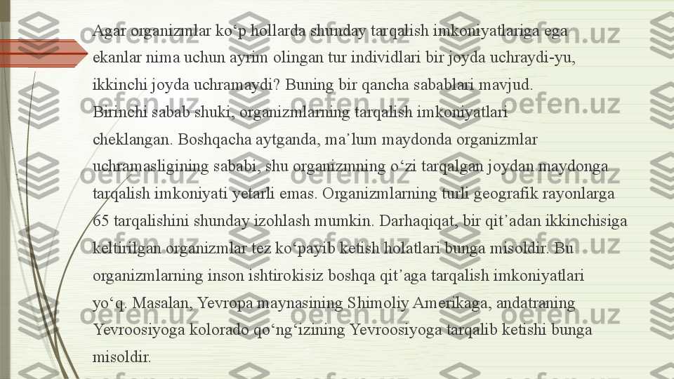 Agar organizmlar k о‘ p hollarda shunday tarqalish imkoniyatlariga ega
ekanlar nima uchun ayrim olingan tur individlari bir joyda uchraydi-yu,
ikkinchi joyda uchramaydi? Buning bir qancha sabablari mavjud.
Birinchi sabab shuki, organizmlarning tarqalish imkoniyatlari
cheklangan. Boshqacha aytganda, ma ᾽ lum maydonda organizmlar
uchramasligining sababi, shu organizmning  о‘ zi tarqalgan joydan maydonga
tarqalish imkoniyati yetarli emas. Organizmlarning turli geografik rayonlarga
65  tarqalishini shunday izohlash mumkin. Darhaqiqat, bir qit ᾽ adan ikkinchisiga
keltirilgan organizmlar tez k о‘ payib ketish holatlari bunga misoldir. Bu
organizmlarning inson ishtirokisiz boshqa qit ᾽ aga tarqalish imkoniyatlari
y о‘ q. Masalan, Yevropa maynasining Shimoliy Amerikaga, andatraning
Yevroosiyoga kolorado q о‘ ng‘izining Yevroosiyoga tarqalib ketishi bunga
misoldir.              