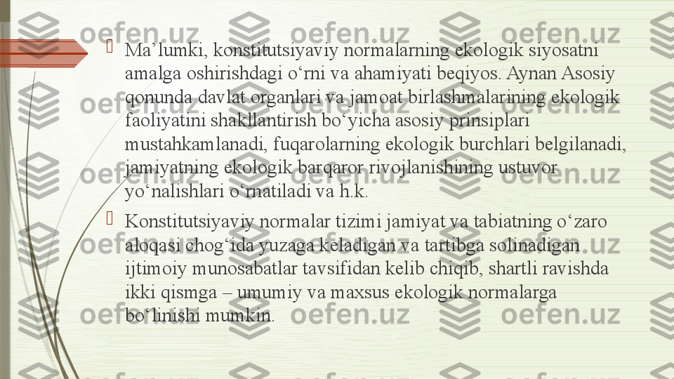 
Ma’lumki, konstitutsiyaviy normalarning ekologik siyosatni 
amalga oshirishdagi o‘rni va ahamiyati beqiyos. Aynan Asosiy 
qonunda davlat organlari va jamoat birlashmalarining ekologik 
faoliyatini shakllantirish bo‘yicha asosiy prinsiplari 
mustahkamlanadi, fuqarolarning ekologik burchlari belgilanadi, 
jamiyatning ekologik barqaror rivojlanishining ustuvor 
yo‘nalishlari o‘rnatiladi va h.k.

Konstitutsiyaviy normalar tizimi jamiyat va tabiatning o‘zaro 
aloqasi chog‘ida yuzaga keladigan va tartibga solinadigan 
ijtimoiy munosabatlar tavsifidan kelib chiqib, shartli ravishda 
ikki qismga – umumiy va maxsus ekologik normalarga 
bo‘linishi mumkin.              