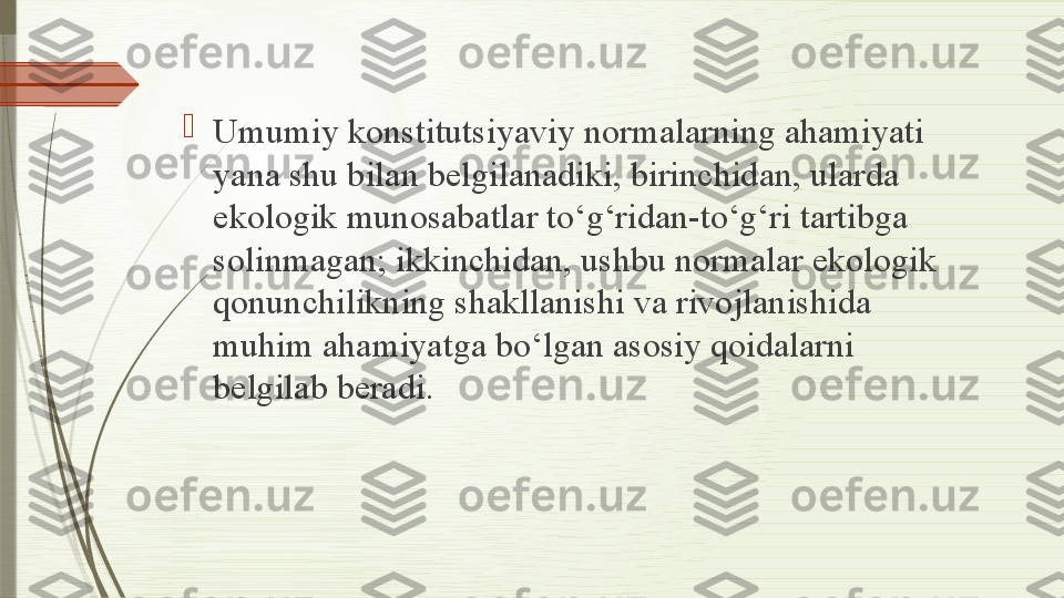 
Umumiy konstitutsiyaviy normalarning ahamiyati 
yana shu bilan belgilanadiki, birinchidan, ularda 
ekologik munosabatlar to‘g‘ridan-to‘g‘ri tartibga 
solinmagan; ikkinchidan, ushbu normalar ekologik 
qonunchilikning shakllanishi va rivojlanishida 
muhim ahamiyatga bo‘lgan asosiy qoidalarni 
belgilab beradi.              