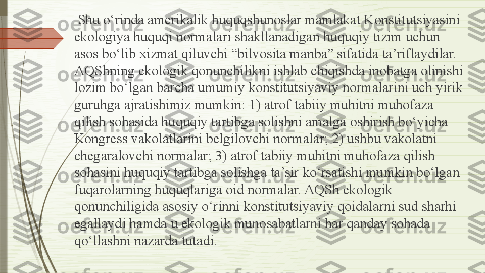   Shu o‘rinda amerikalik huquqshunoslar mamlakat Konstitutsiyasini 
ekologiya huquqi normalari shakllanadigan huquqiy tizim uchun 
asos bo‘lib xizmat qiluvchi “bilvosita manba” sifatida ta’riflaydilar. 
AQShning ekologik qonunchilikni ishlab chiqishda inobatga olinishi 
lozim bo‘lgan barcha umumiy konstitutsiyaviy normalarini uch yirik 
guruhga ajratishimiz mumkin: 1) atrof tabiiy muhitni muhofaza 
qilish sohasida huquqiy tartibga solishni amalga oshirish bo‘yicha 
Kongress vakolatlarini belgilovchi normalar; 2) ushbu vakolatni 
chegaralovchi normalar; 3) atrof tabiiy muhitni muhofaza qilish 
sohasini huquqiy tartibga solishga ta’sir ko‘rsatishi mumkin bo‘lgan 
fuqarolarning huquqlariga oid normalar. AQSh ekologik 
qonunchiligida asosiy o‘rinni konstitutsiyaviy qoidalarni sud sharhi 
egallaydi hamda u ekologik munosabatlarni har qanday sohada 
qo‘llashni nazarda tutadi.              