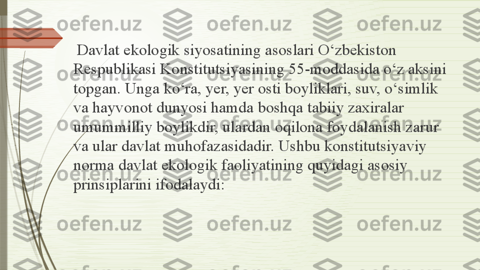   Davlat ekologik siyosatining asoslari O‘zbekiston 
Respublikasi Konstitutsiyasining 55-moddasida o‘z aksini 
topgan. Unga ko‘ra, yer, yer osti boyliklari, suv, o‘simlik 
va hayvonot dunyosi hamda boshqa tabiiy zaxiralar 
umummilliy boylikdir, ulardan oqilona foydalanish zarur 
va ular davlat muhofazasidadir. Ushbu konstitutsiyaviy 
norma davlat ekologik faoliyatining quyidagi asosiy 
prinsiplarini ifodalaydi:              