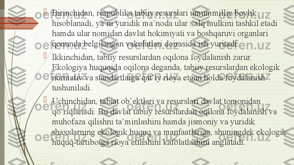 
Birinchidan, respublika tabiiy resurslari umummilliy boylik 
hisoblanadi, ya’ni yuridik ma’noda ular xalq mulkini tashkil etadi 
hamda ular nomidan davlat hokimiyati va boshqaruvi organlari 
qonunda belgilangan vakolatlari doirasida ish yuritadi.

Ikkinchidan, tabiiy resurslardan oqilona foydalanish zarur. 
Ekologiya huquqida oqilona deganda, tabiiy resurslardan ekologik 
normativ va standartlarga qat’iy rioya etgan holda foydalanish 
tushuniladi.

Uchinchidan, tabiat ob’ektlari va resurslari davlat tomonidan 
qo‘riqlanadi. Bu davlat tabiiy resurslardan oqilona foydalanish va 
muhofaza qilishni ta’minlashini hamda jismoniy va yuridik 
shaxslarning ekologik huquq va manfaatlariga, shuningdek ekologik 
huquq-tartibotga rioya etilishini kafolatlashini anglatadi.              