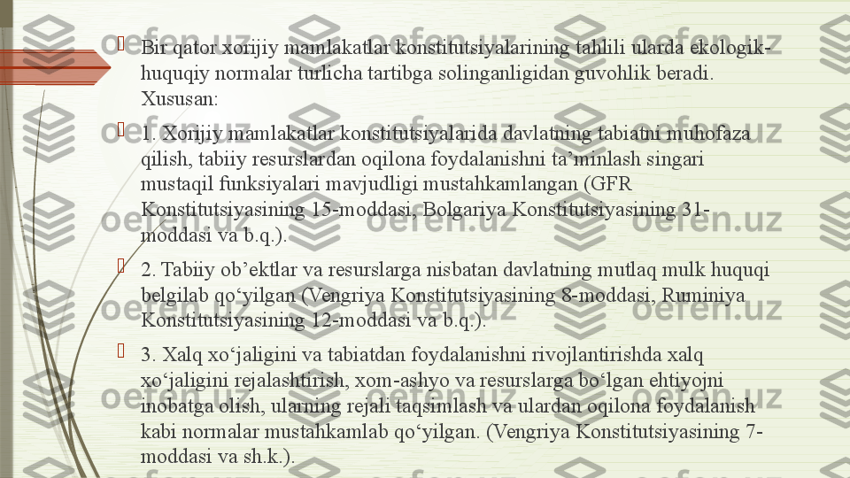 
Bir qator xorijiy mamlakatlar konstitutsiyalarining tahlili ularda ekologik-
huquqiy normalar turlicha tartibga solinganligidan guvohlik beradi. 
Xususan:

1. Xorijiy mamlakatlar konstitutsiyalarida davlatning tabiatni muhofaza 
qilish, tabiiy resurslardan oqilona foydalanishni ta’minlash singari 
mustaqil funksiyalari mavjudligi mustahkamlangan (GFR 
Konstitutsiyasining 15-moddasi, Bolgariya Konstitutsiyasining 31-
moddasi va b.q.).

2. Tabiiy ob’ektlar va resurslarga nisbatan davlatning mutlaq mulk huquqi 
belgilab qo‘yilgan (Vengriya Konstitutsiyasining 8-moddasi, Ruminiya 
Konstitutsiyasining 12-moddasi va b.q.).

3. Xalq xo‘jaligini va tabiatdan foydalanishni rivojlantirishda xalq 
xo‘jaligini rejalashtirish, xom-ashyo va resurslarga bo‘lgan ehtiyojni 
inobatga olish, ularning rejali taqsimlash va ulardan oqilona foydalanish 
kabi normalar mustahkamlab qo‘yilgan. (Vengriya Konstitutsiyasining 7-
moddasi va sh.k.).              