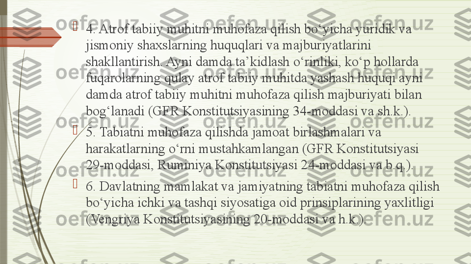 
4. Atrof tabiiy muhitni muhofaza qilish bo‘yicha yuridik va 
jismoniy shaxslarning huquqlari va majburiyatlarini 
shakllantirish. Ayni damda ta’kidlash o‘rinliki, ko‘p hollarda 
fuqarolarning qulay atrof tabiiy muhitda yashash huquqi ayni 
damda atrof tabiiy muhitni muhofaza qilish majburiyati bilan 
bog‘lanadi (GFR Konstitutsiyasining 34-moddasi va sh.k.).

5. Tabiatni muhofaza qilishda jamoat birlashmalari va 
harakatlarning o‘rni mustahkamlangan (GFR Konstitutsiyasi 
29-moddasi, Ruminiya Konstitutsiyasi 24-moddasi va b.q.).

6. Davlatning mamlakat va jamiyatning tabiatni muhofaza qilish 
bo‘yicha ichki va tashqi siyosatiga oid prinsiplarining yaxlitligi 
(Vengriya Konstitutsiyasining 20-moddasi va h.k.).              