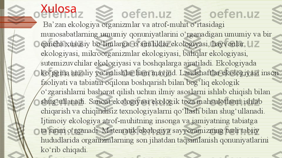 Xulosa
  Ba’zan ekologiya organizmlar va atrof-muhit o‘rtasidagi 
munosabatlarning umumiy qonuniyatlarini o‘rganadigan umumiy va bir 
qancha xususiy bo‘limlarga: o‘simliklar ekologiyasi, hayvonlar 
ekologiyasi, mikroorganizmlar ekologiyasi, baliqlar ekologiyasi, 
sutemizuvchilar ekologiyasi va boshqalarga ajratiladi. Ekologiyada 
ko‘pgina amaliy yo‘nalishlar ham mavjud. Landshaftlar ekologiyasi inson 
faoliyati va tabiatni oqilona boshqarish bilan bog‘liq ekologik 
o‘zgarishlarni bashorat qilish uchun ilmiy asoslarni ishlab chiqish bilan 
shug‘ullanadi. Sanoat ekologiyasi ekologik toza mahsulotlarni ishlab 
chiqarish va chiqindisiz texnologiyalarni qo‘llash bilan shug‘ullanadi. 
Ijtimoiy ekologiya atrof-muhitning insonga va jamiyatning tabiatga 
ta’sirini o‘rganadi. Matematik ekologiya sayyoramizning turli tabiiy 
hududlarida organizmlarning son jihatdan taqsimlanish qonuniyatlarini 
ko‘rib chiqadi.              