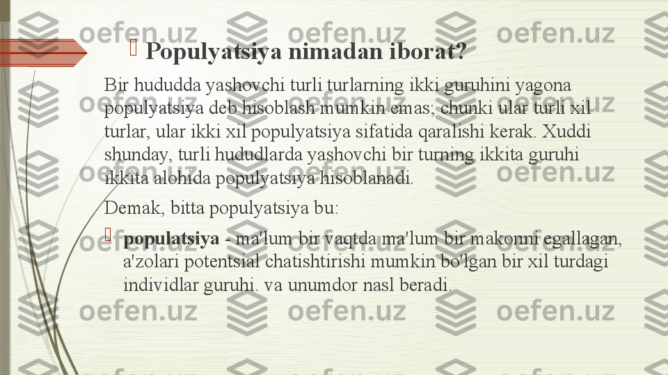 
Populyatsiya nimadan iborat?
Bir hududda yashovchi turli turlarning ikki guruhini yagona 
populyatsiya deb hisoblash mumkin emas; chunki ular turli xil 
turlar, ular ikki xil populyatsiya sifatida qaralishi kerak. Xuddi 
shunday, turli hududlarda yashovchi bir turning ikkita guruhi 
ikkita alohida populyatsiya hisoblanadi.
Demak, bitta populyatsiya bu:

populatsiya  - ma'lum bir vaqtda ma'lum bir makonni egallagan, 
a'zolari potentsial chatishtirishi mumkin bo'lgan bir xil turdagi 
individlar guruhi. va unumdor nasl beradi.              