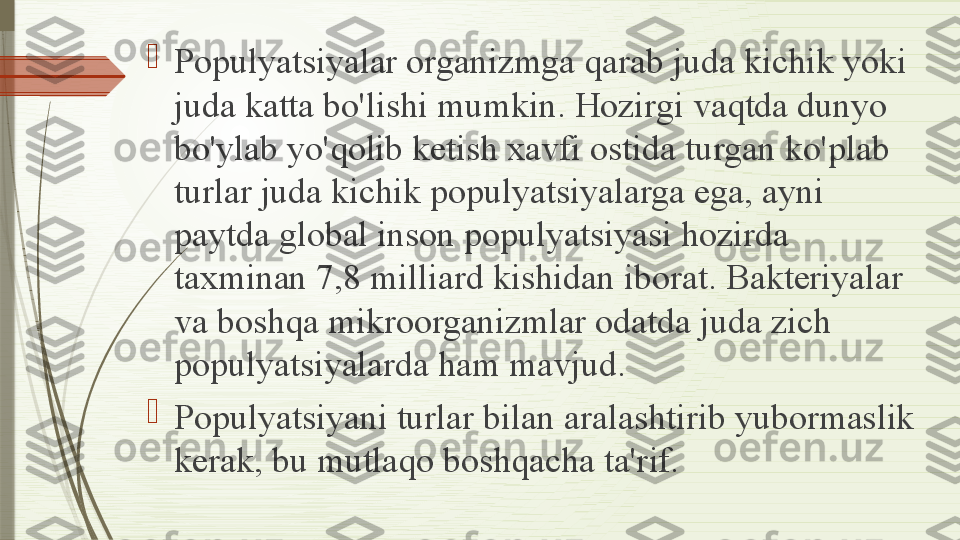 
Populyatsiyalar organizmga qarab juda kichik yoki 
juda katta bo'lishi mumkin. Hozirgi vaqtda dunyo 
bo'ylab yo'qolib ketish xavfi ostida turgan ko'plab 
turlar juda kichik populyatsiyalarga ega, ayni 
paytda global inson populyatsiyasi hozirda 
taxminan 7,8 milliard kishidan iborat. Bakteriyalar 
va boshqa mikroorganizmlar odatda juda zich 
populyatsiyalarda ham mavjud.

Populyatsiyani turlar bilan aralashtirib yubormaslik 
kerak, bu mutlaqo boshqacha ta'rif.              