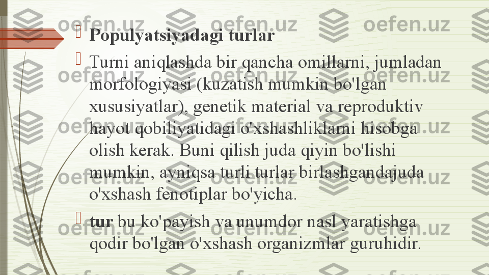 
Populyatsiyadagi turlar

Turni aniqlashda bir qancha omillarni, jumladan 
morfologiyasi (kuzatish mumkin bo'lgan 
xususiyatlar), genetik material va reproduktiv 
hayot qobiliyatidagi o'xshashliklarni hisobga 
olish kerak. Buni qilish juda qiyin bo'lishi 
mumkin, ayniqsa turli turlar birlashgandajuda 
o'xshash fenotiplar bo'yicha.

tur  bu ko'payish va unumdor nasl yaratishga 
qodir bo'lgan o'xshash organizmlar guruhidir.              