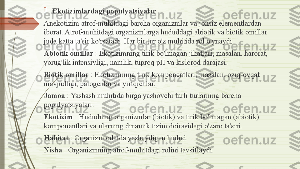 
Ekotizimlardagi populyatsiyalar
Anekotizim atrof-muhitdagi barcha organizmlar va jonsiz elementlardan 
iborat. Atrof-muhitdagi organizmlarga hududdagi abiotik va biotik omillar 
juda katta ta'sir ko'rsatadi. Har bir tur o'z muhitida rol o'ynaydi.
Abiotik omillar  : Ekotizimning tirik bo'lmagan jihatlari, masalan. harorat, 
yorug'lik intensivligi, namlik, tuproq pH va kislorod darajasi.
Biotik omillar	
  : Ekotizimning tirik komponentlari, masalan. oziq-ovqat 
mavjudligi, patogenlar va yirtqichlar.
Jamoa	
  : Yashash muhitida birga yashovchi turli turlarning barcha 
populyatsiyalari.
Ekotizim	
  : Hududning organizmlar (biotik) va tirik bo'lmagan (abiotik) 
komponentlari va ularning dinamik tizim doirasidagi o'zaro ta'siri.
Habitat	
  : Organizm odatda yashaydigan hudud.
Nisha	
  : Organizmning atrof-muhitdagi rolini tavsiflaydi.              