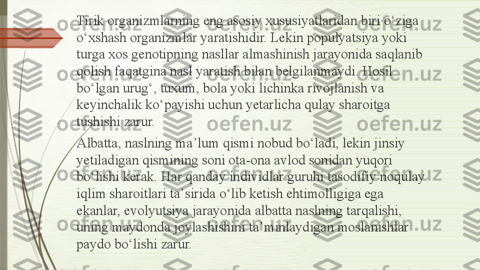 Tirik organizmlarning eng asosiy xususiyatlaridan biri  о‘ ziga 
о‘ xshash organizmlar yaratishidir. Lekin populyatsiya yoki 
turga xos genotipning nasllar almashinish jarayonida saqlanib 
qolish faqatgina nasl yaratish bilan belgilanmaydi. Hosil 
b о‘ lgan urug‘, tuxum, bola yoki lichinka rivojlanish va 
keyinchalik k о‘ payishi uchun yetarlicha qulay sharoitga 
tushishi zarur.
Albatta, naslning ma ᾽ lum qismi nobud b о‘ ladi, lekin jinsiy 
yetiladigan qismining soni ota-ona avlod sonidan yuqori 
b о‘ lishi kerak. Har qanday individlar guruhi tasodifiy noqulay 
iqlim sharoitlari ta ᾽ sirida  о‘ lib ketish ehtimolligiga ega 
ekanlar, evolyutsiya jarayonida albatta naslning tarqalishi, 
uning maydonda joylashishini ta ᾽ minlaydigan moslanishlar 
paydo b о‘ lishi zarur.              