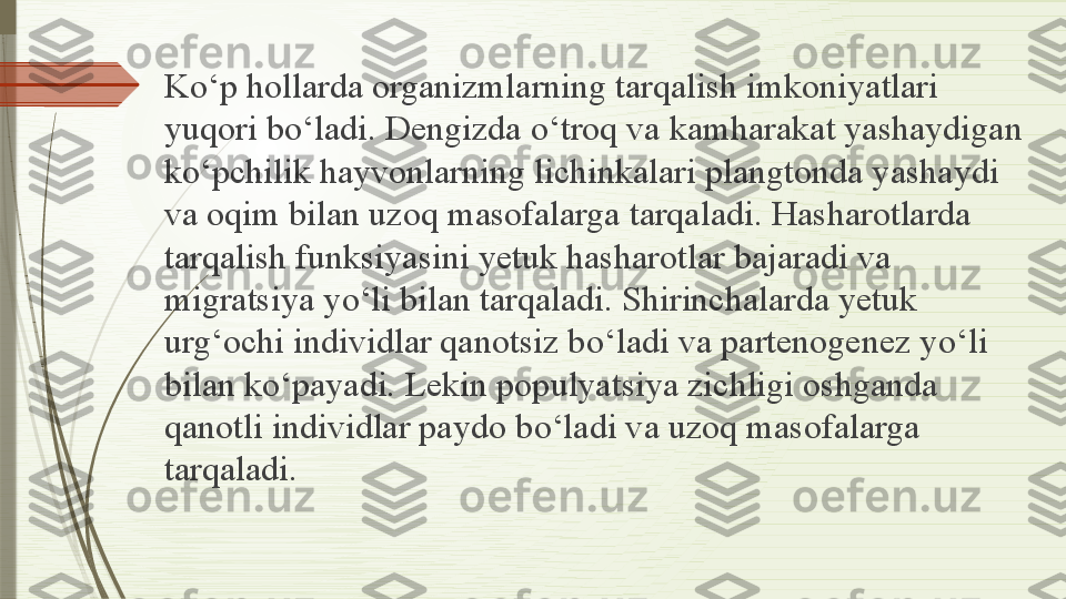 K о‘ p hollarda organizmlarning tarqalish imkoniyatlari 
yuqori b о‘ ladi. Dengizda  о‘ troq va kamharakat yashaydigan 
k о‘ pchilik hayvonlarning lichinkalari plangtonda yashaydi 
va oqim bilan uzoq masofalarga tarqaladi. Hasharotlarda 
tarqalish funksiyasini yetuk hasharotlar bajaradi va 
migratsiya y о‘ li bilan tarqaladi. Shirinchalarda yetuk 
urg‘ochi individlar qanotsiz b о‘ ladi va partenogenez y о‘ li 
bilan k о‘ payadi. Lekin populyatsiya zichligi oshganda 
qanotli individlar paydo b о‘ ladi va uzoq masofalarga 
tarqaladi.              