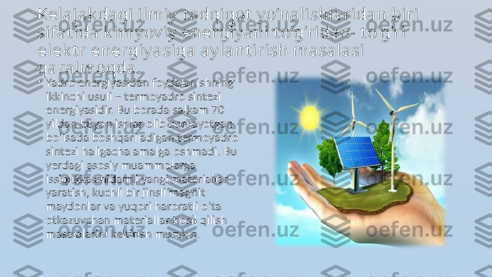 Kelajak dagi ilmiy  t adqiqot  y o’nalishlaridan biri 
sifat ida k imy ov iy  energiy ani t o’g’ridan- t o’g’ri 
elek t r energiy asiga ay lant irish masalasi 
qaralmoqda.
•
Yadro energiyasidan foydalanishning 
ikkinchi usuli – termoyadro sintezi 
energiyasidir. Bu borada salkam 70 
yildan buyon ishlar olib borilayotgan 
bo’lsada boshqariladigan termoyadro 
sintezi haligacha amalga oshmadi. Bu 
yerdagi asosiy muammolarga 
issiqlikka chidamli yangi materiallar 
yaratish, kuchli bir jinsli magnit 
maydonlar va yuqori haroratli o’ta 
otkazuvchan materiallar hosil qilish 
masalalarini keltirish mumkin.  