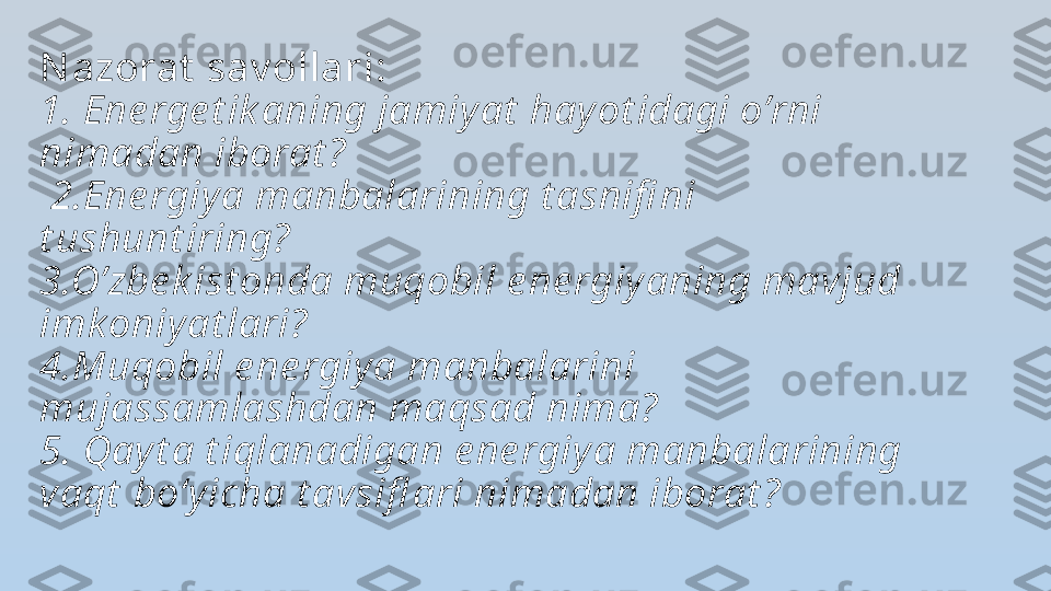 N azorat  sav ollari: 
1. Ene rge t ik aning jamiy at  hay ot idagi o’rni 
nimadan iborat ?
 2.Ene rgiy a manbalarining t asnifi ni 
t ushunt iring? 
3.O’zbe k ist onda muqobil e ne rgiy aning mavjud 
imk oniy at lari? 
4.Muqobil e ne rgiy a manbalarini 
mujassamlashdan maqsad nima? 
5. Qay t a t iqlanadigan e ne rgiy a manbalarining 
vaqt  bo‘y icha t avsifl ari nimadan iborat ? 