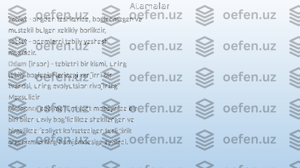 At amalar
Tabiat -  ongdan tashkarida, boglanmagan va 
mustakil bulgan xakikiy borlikdir, 
Tabiat  - odamlarni tabiiy yashash 
muxitidir.
Odam  (inson) - tabiatni bir kismi, uning 
tabiiy boglanishlaridagi zanjirni bir 
zvenosi, uning evolyutsion rivojining 
Maxsulidir
Biotsenoz  deb maʼlum vaqt mobaynida bir 
biri bilan uzviy bogʻliqlikda shakllangan va 
birgalikda faoliyat koʻrsatadigan turli tirik 
organizmlarning hamjamoasiga aytiladi. 