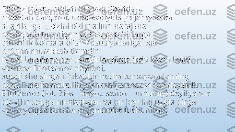 Ek ot izimlar  - tabiatning vaqt jixatdan
nisbatan barqaror, uzoq evolyutsiya jarayonida
shakllangan, oʻzini oʻzi maʼlum darajada
boshqarib turadigan va tashqi taʼsirlarga
qarshilik koʻrsata olish hususiyatlariga ega
boʻlgan murakkab tizimdir
Faqat bir necha tur usimliklar birgalikda kavm bulib 
yashasa  fi t ot senoz  deyiladi, 
xuddi shu singari fakat bir necha tur xayvonlarning 
birgalikda kavm bulib yashashiga  zoot senoz  deyiladi. 
Biot senoz  (lot. Bios – xayot, senoz – umumiy) deyilganda 
bir xil muxitga moslashgan va bir joyning uzida birga 
yashaydigan barcha organizmlar tushuniladi. 