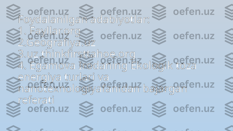 Foydalanilgan adabiyotlar:
1. Fayllar.org
2.Geografiya.uz
3.uz.thinkfirsttahoe.org
4. Egamova Irodaning Ekologik toza 
energiya turlari va 
nanotexnologiyafanidan bajargan 
referati 