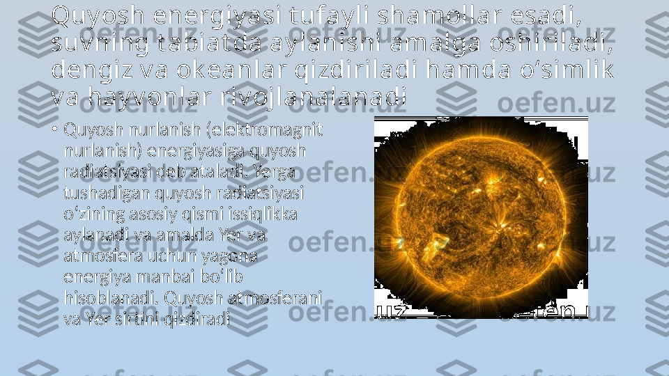 Quy osh energiy asi t ufay li shamollar esadi, 
suv ning t abiat da ay lanishi amalga oshiriladi, 
dengiz v a ok eanlar qizdiriladi hamda  о‘ simlik  
v a hay v onlar riv ojlanalanadi
•
Quyosh nurlanish (elektromagnit 
nurlanish) energiyasiga quyosh 
radiatsiyasi deb ataladi. Yerga 
tushadigan quyosh radiatsiyasi 
о‘ zining asosiy qismi issiqlikka 
aylanadi va amalda Yer va 
atmosfera uchun yagona 
energiya manbai b о‘ lib 
hisoblanadi. Quyosh atmosferani 
va Yer sirtini qizdiradi 