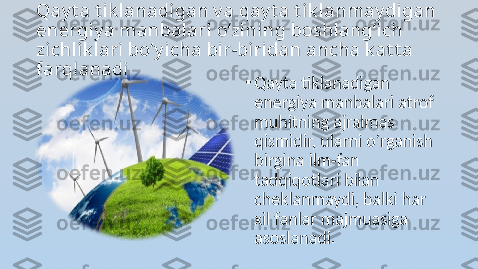 Qay t a t ik lanadigan v a qay t a t ik lanmay digan 
energiy a manbalari o‘zining boshlang‘ich 
zichlik lari bo‘y icha bir-biridan ancha k at t a 
farqlanadi
•
Qayta tiklanadigan 
energiya manbalari atrof 
muhitning ajralmas 
qismidir, ularni o‘rganish 
birgina ilm-fan 
tadqiqotlari bilan 
cheklanmaydi, balki har 
xil fanlar majmuasiga 
asoslanadi. 