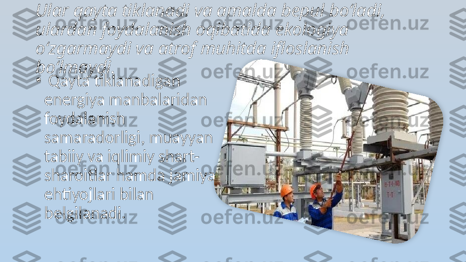 Ular qayta tiklanadi va amalda bepul bo‘ladi, 
ulardan foydalanish oqibatida ekologiya 
o‘zgarmaydi va atrof muhitda ifloslanish 
bo‘lmaydi.
•
  Qayta tiklanadigan 
energiya manbalaridan 
foydalanish 
samaradorligi, muayyan 
tabiiy va iqlimiy shart-
sharoitlar hamda jamiyat 
ehtiyojlari bilan 
belgilanadi.  