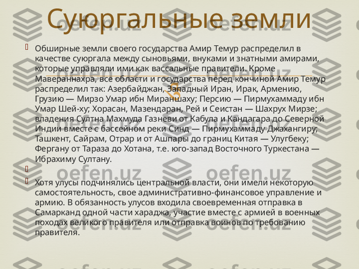 
Обширные земли своего государства Амир Темур распределил в 
качестве суюргала между сыновьями, внуками и знатными амирами, 
которые управляли ими как вассальные правители. Кроме 
Мавераннахра, все области и государства перед кончиной Амир Темур 
распределил так: Азербайджан, Западный Иран, Ирак, Армению, 
Грузию — Мирзо Умар ибн Мираншаху; Персию — Пирмухаммаду ибн 
Умар Шей-ху; Хорасан, Мазендаран, Рей и Сеистан — Шахрух Мирзе; 
владения Султна Махмуда Газневи от Кабула и Кандагара до Северной 
Индии вместе с бассейном реки Синд — Пирмухаммаду Джахангиру; 
Ташкент, Сайрам, Отрар и от Ашпары до границ Китая — Улугбеку; 
Фергану от Тараза до Хотана, т.е. юго-запад Восточного Туркестана — 
Ибрахиму Султану.

 

Хотя улусы подчинялись центральной власти, они имели некоторую 
самостоятельность, свое административно-финансовое управление и 
армию. В обязанность улусов входила своевременная отправка в 
Самарканд одной части хараджа, участие вместе с армией в военных 
походах великого правителя или отправка воинов по требованию 
правителя. Суюргальные земли 