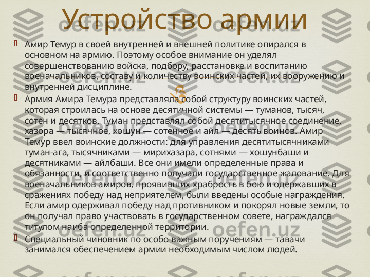 
Амир Темур в своей внутренней и внешней политике опирался в 
основном на армию. Поэтому особое внимание он уделял 
совершенствованию войска, подбору, расстановке и воспитанию 
военачальников, составу и количеству воинских частей, их вооружению и 
внутренней дисциплине. 

Армия Амира Темура представляла собой структуру воинских частей, 
которая строилась на основе десятичной системы — туманов, тысяч, 
сотен и десятков. Туман представлял собой десятитысячное соединение, 
хазора — тысячное, хошун — сотенное и айл — десять воинов. Амир 
Темур ввел воинские должности: для управления десятитысячниками 
туман-ага, тысячниками — мирихазара, сотнями — хошунбаши и 
десятниками — айлбаши. Все они имели определенные права и 
обязанности, и соответственно получали государственное жалование. Для 
военачальников амиров, проявивших храбрость в бою и одержавших в 
сражениях победу над неприятелем, были введены особые награждения. 
Если амир одерживал победу над противником и покорял новые земли, то 
он получал право участвовать в государственном совете, награждался 
титулом наиба определенной территории. 

Специальный чиновник по особо важным поручениям — тавачи 
занимался обеспечением армии необходимым числом людей. Устройство армии 