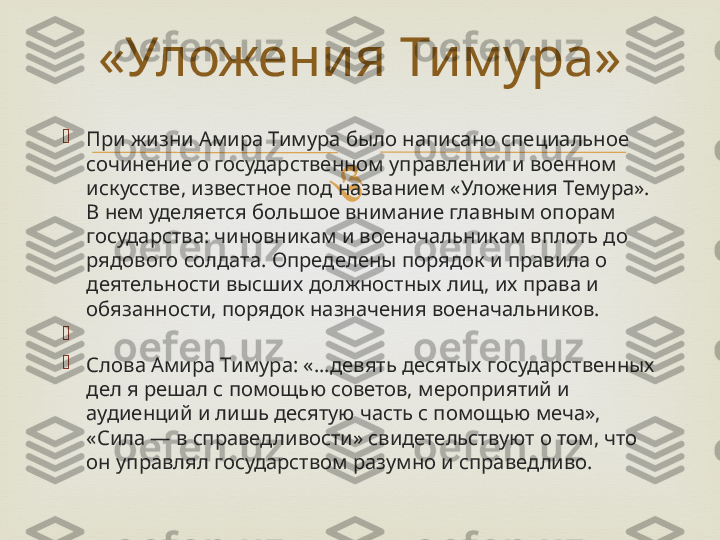 
При жизни Амира Тимура было написано специальное 
сочинение о государственном управлении и военном 
искусстве, известное под названием «Уложения Темура». 
В нем уделяется большое внимание главным опорам 
государства: чиновникам и военачальникам вплоть до 
рядового солдата. Определены порядок и правила о 
деятельности высших должностных лиц, их права и 
обязанности, порядок назначения военачальников.

 

Слова Амира Тимура: «...девять десятых государственных 
дел я решал с помощью советов, мероприятий и 
аудиенций и лишь десятую часть с помощью меча», 
«Сила — в справедливости» свидетельствуют о том, что 
он управлял государством разумно и справедливо. «Уложения Тимура» 