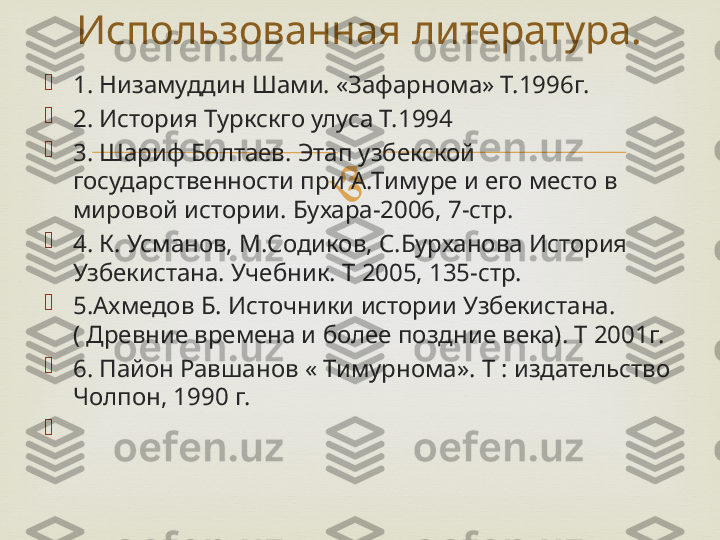 
1. Низамуддин Шами. «Зафарнома» Т.1996г.

2. История Туркскго улуса Т.1994

3. Шариф Болтаев. Этап узбекской 
государственности при А.Тимуре и его место в 
мировой истории. Бухара-2006, 7-стр.

4. К. Усманов, М.Содиков, С.Бурханова История 
Узбекистана. Учебник. Т 2005, 135-стр.

5.Ахмедов Б. Источники истории Узбекистана. 
( Древние времена и более поздние века). Т 2001г.

6. Пайон Равшанов « Тимурнома». Т : издательство 
Чолпон, 1990 г.

   Использованная литература. 