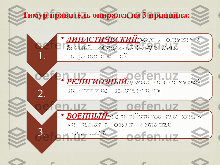 
  Тимур правитель опирался на 3 принципа:
1. •
ДИНАСТИЧЕСКИЙ: жизнь потомков  и 
ближайших родичей Тимура была 
неприкосновенной
2. •
РЕЛИГИОЗНЫЙ: уважение к исламской 
религии и ее представителям
3. •
ВОЕННЫЙ: в его войске господствовали 
монгольские порядки и жесткая 
дисциплина    