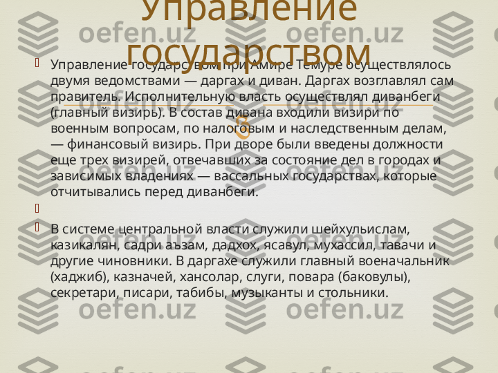 
Управление государством при Амире Темуре осуществлялось 
двумя ведомствами — даргах и диван. Даргах возглавлял сам 
правитель. Исполнительную власть осуществлял диванбеги 
(главный визирь). В состав дивана входили визири по 
военным вопросам, по налоговым и наследственным делам,
— финансовый визирь. При дворе были введены должности 
еще трех визирей, отвечавших за состояние дел в городах и 
зависимых владениях — вассальных государствах, которые 
отчитывались перед диванбеги.

 

В системе центральной власти служили шейхульислам, 
казикалян, садри аъзам, дадхох, ясавул, мухассил, тавачи и 
другие чиновники. В даргахе служили главный военачальник 
(хаджиб), казначей, хансолар, слуги, повара (баковулы), 
секретари, писари, табибы, музыканты и стольники. Управление 
государством 