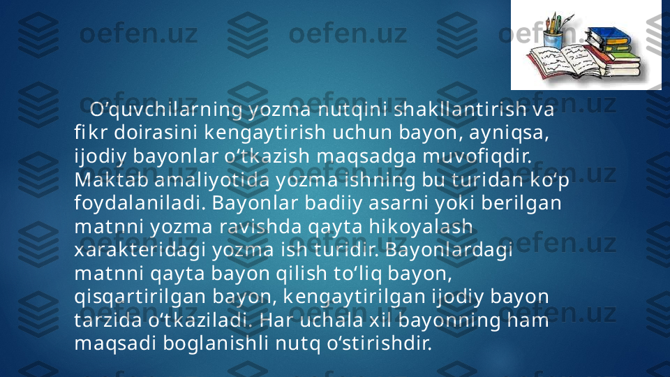     O’quv chilarning y ozma nut qini shak llant irish v a 
fi k r doirasini k engay t irish uchun bay on, ay niqsa, 
ijodiy  bay onlar o‘t k azish maqsadga muv ofi qdir. 
Mak t ab amaliy ot ida y ozma ishning bu t uridan k o‘p 
foy dalaniladi. Bay onlar badiiy  asarni y ok i berilgan 
mat nni y ozma rav ishda qay t a hik oy alash 
xarak t eridagi y ozma ish t uridir. Bay onlardagi 
mat nni qay t a bay on qilish t o‘liq bay on, 
qisqart irilgan bay on, k engay t irilgan ijodiy  bay on 
t arzida o‘t k aziladi. Har uchala xil bay onning ham 
maqsadi boglanishli nut q o‘st irishdir.    