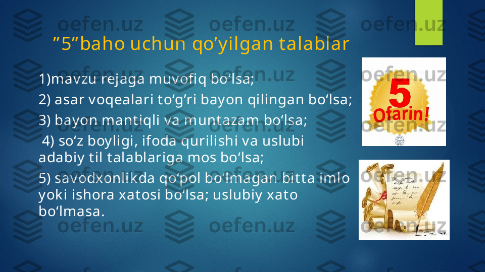      ” 5” baho uchun qo’y ilgan t alablar
1)mav zu rejaga muv ofi q bo‘lsa; 
2) asar v oqealari t o‘g’ri bay on qilingan bo‘lsa; 
3) bay on mant iqli v a munt azam bo‘lsa;
  4) so‘z boy ligi, ifoda qurilishi v a uslubi 
adabiy  t il t alablariga mos bo‘lsa; 
5) sav odxonlik da qo‘pol bo‘lmagan bit t a imlo 
y ok i ishora x at osi bo‘lsa; uslubiy  x at o 
bo‘lmasa.   