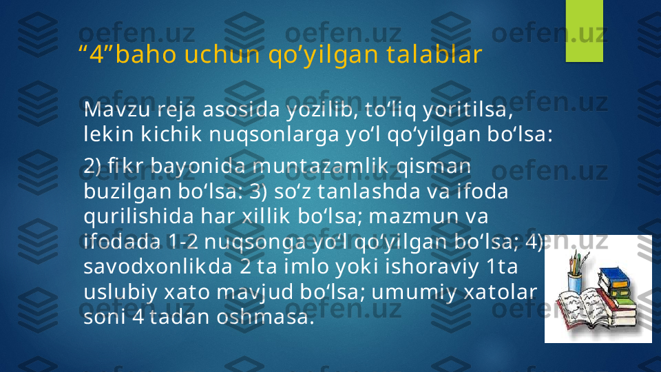       “ 4” baho uchun qo’y ilgan t alablar
Mav zu reja asosida y ozilib, t o‘liq y orit ilsa, 
lek in k ichik  nuqsonlarga y o‘l qo‘y ilgan bo‘lsa: 
2) fi k r bay onida munt azamlik  qisman 
buzilgan bo‘lsa: 3) so‘z t anlashda v a ifoda 
qurilishida har xillik  bo‘lsa; mazmun v a 
ifodada 1-2 nuqsonga y o‘l qo‘y ilgan bo‘lsa; 4) 
sav odxonlik da 2 t a imlo y ok i ishorav iy  1t a 
uslubiy  xat o mav jud bo‘lsa; umumiy  xat olar 
soni 4 t adan oshmasa.   